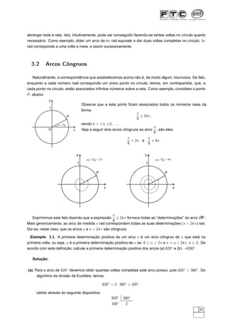 abranger toda a reta. Isto, intuitivamente, pode ser conseguido fazendo-se tantas voltas no círculo quanto
necessário. Como exemplo, obter um arco de 4π rad equivale a dar duas voltas completas no círculo; 3π
rad corresponde a uma volta e meia, e assim sucessivamente.



  3.2         Arcos Côngruos

   Naturalmente, a correspondência que estabelecemos acima não é, de modo algum, biunívoca. De fato,
enquanto a cada número real corresponde um único ponto no círculo, temos, em contrapartida, que, a
cada ponto no círculo, estão associados inﬁnitos números sobre a reta. Como exemplo, considere o ponto
P , abaixo.
               y
                                       Observe que a este ponto ﬁcam associados todos os números reais da
               1
                                       forma
                                                                         π
                           P                                               ± 2k π,
                                                                         6
                   a= p-
                       6
                                       sendo k = ±1, ±2, . . ..
                                                                                     π
               O               x       Veja a seguir dois arcos côngruos ao arco       , são eles:
                                                                                     6
                                                                    π        π
                                                                      + 2π e   + 4π.
                                                                    6        6


                                   y                                          y
                                          a= p- + 2p
                                              6                                       a= p- + 4p
                                                                                          6
                                   1                                          1

                                                P                                           P


                                                       x                                           x




                                                π                                                b
  Exprimimos este fato dizendo que a expressão ± 2k π fornece todas as “determinações” do arco OP .
                                                6
Mais genericamente, ao arco de medida x rad correspondem todas as suas determinações (x + 2k π) rad.
Diz-se, neste caso, que os arcos x e x + 2k π são côngruos.

 Exemplo 3.1. A primeira determinação positiva de um arco x é um arco côngruo de x que está na
primeira volta, ou seja, α é a primeira determinação positiva de x se: 0 ≤ α  2π e x = α + 2k π, k ∈ Z. De
acordo com esta deﬁnição, calcule a primeira determinação positiva dos arcos (a) 820◦ e (b) −4200◦.

   Solução:

(a) Para o arco de 820◦ devemos obter quantas voltas completas este arco possui, pois 820◦  360◦ . Do
     algoritmo da divisão de Euclides, temos:

                                                    820◦ = 2 · 360◦ + 100◦,

      obtido através do seguinte dispositivo:
                                                           820◦   360◦
                                                           100◦    2
                                                                                                       47
 