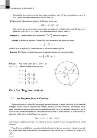 Fundamentos da Matemática II



       Isto signiﬁca que precisaremos dar duas voltas completas e mais 100◦ para completarmos o arco de
       820◦ . Assim, a primeira determinação positiva será 100◦ .

(b) Novamente, utilizando-se o algoritmo de Euclides, temos que:

                                                  −4200◦ = −12 · 360◦ + 120◦.

       Isto signiﬁca que precisaremos dar doze voltas completas, no sentido horário, mais 120◦ para com-
       pletarmos o arco de −4200◦. Assim, a primeira determinação positiva será 120◦ .
                                                              7π 19π
 Exemplo 3.2. Veriﬁque se os arcos de medidas                    e   são arcos côngruos.
                                                               3   3

     Solução: Calculemos, portanto, a diferença D entre as medidas dos dois arcos dados:
                                                            7π 19π
                                                   D=          −   = 4π.
                                                             3   3
Como D é um múltiplo de 2π, concluímos que os arcos dados são côngruos.

 Exemplo 3.3. Marcar no círculo trigonométrico as extremidades dos arcos de medidas:
                                                         π 2k π
                                                  xk =     +    , k ∈ Z.
                                                         4   3


Solução:       Para cada valor de k , temos que                                                       x0
x0 , x1 , x2 , x3 , . . . são as medidas dos arcos, logo:                               2p
                          π                                                x1            3        p
                x0   =                                                                            4
                          4
                          π   2π   11π
                x1   =      +    =
                          4    3    12                                                 2p
                          π   4π   19π                                                  3
                x2   =      +    =
                          4    3    12
                          π   6π   π
                x3   =      +    = + 2π
                          4    3   4
                                                                                             x2


Funções Trigonométricas

  3.3        As Funções Seno e Cosseno

    Começamos esta consideração examinando as relações entre os lados e ângulos de um triângulo
retângulo. Destas relações emergiram os conceitos de seno, cosseno e tangente. Estendemos, então,
estes conceitos, inicialmente, a ângulos compreendidos entre 0 e 2π e, em seguida, a arcos côngruos de
qualquer valor. Uma vez estabelecida esta correspondência entre os pontos da reta e os pontos no círculo,
podemos, então, deﬁnir, as funções seno e cosseno,

                                           f (x ) = sen(x )    e   f (x ) = cos(x ),

que atribuem a cada número real x os valores do seno e cosseno do arco correspondente, no círculo
orientado.

   Para obtermos uma idéia do comportamento global destas funções, é conveniente esboçar o seu grá-
ﬁco. Antes, porém, vale a pena lembrar que, para valores de x maiores que 2π, obtemos, no círculo, arcos
48
 