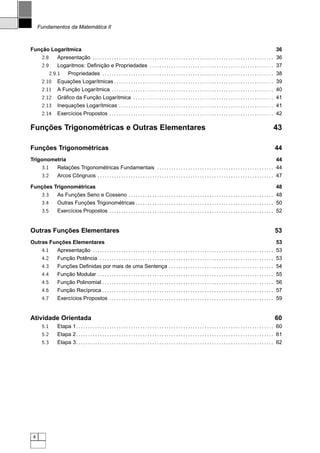 Fundamentos da Matemática II



Função Logarítmica                                                                                                                                                                           36
   2.8     Apresentação . . . . . . . . . . . . . . . . . . . . . . . . . . . . . . . . . . . . . . . . . . . . . . . . . . . . . . . . . . . . . . . . . . . . . . . . . . . .              36
   2.9     Logaritmos: Deﬁnição e Propriedades . . . . . . . . . . . . . . . . . . . . . . . . . . . . . . . . . . . . . . . . . . . . . . . . . . . .                                       37
       2.9.1 Propriedades . . . . . . . . . . . . . . . . . . . . . . . . . . . . . . . . . . . . . . . . . . . . . . . . . . . . . . . . . . . . . . . . . . . . . . . .                    38
   2.10 Equações Logarítmicas . . . . . . . . . . . . . . . . . . . . . . . . . . . . . . . . . . . . . . . . . . . . . . . . . . . . . . . . . . . . . . . . . . .                          39
   2.11 A Função Logarítmica . . . . . . . . . . . . . . . . . . . . . . . . . . . . . . . . . . . . . . . . . . . . . . . . . . . . . . . . . . . . . . . . . . . .                         40
   2.12 Gráﬁco da Função Logarítmica . . . . . . . . . . . . . . . . . . . . . . . . . . . . . . . . . . . . . . . . . . . . . . . . . . . . . . . . . . .                                   41
   2.13 Inequações Logarítmicas . . . . . . . . . . . . . . . . . . . . . . . . . . . . . . . . . . . . . . . . . . . . . . . . . . . . . . . . . . . . . . . . .                            41
   2.14 Exercícios Propostos . . . . . . . . . . . . . . . . . . . . . . . . . . . . . . . . . . . . . . . . . . . . . . . . . . . . . . . . . . . . . . . . . . . . .                       42

Funções Trigonométricas e Outras Elementares                                                                                                                                               43

Funções Trigonométricas                                                                                                                                                                     44
Trigonometria                                                                                                                                                               44
     3.1 Relações Trigonométricas Fundamentais . . . . . . . . . . . . . . . . . . . . . . . . . . . . . . . . . . . . . . . . . . . . . . . . . 44
     3.2 Arcos Côngruos . . . . . . . . . . . . . . . . . . . . . . . . . . . . . . . . . . . . . . . . . . . . . . . . . . . . . . . . . . . . . . . . . . . . . . . . . . 47

Funções Trigonométricas                                                                                                                                                                      48
   3.3   As Funções Seno e Cosseno . . . . . . . . . . . . . . . . . . . . . . . . . . . . . . . . . . . . . . . . . . . . . . . . . . . . . . . . . . . . .                                 48
   3.4   Outras Funções Trigonométricas . . . . . . . . . . . . . . . . . . . . . . . . . . . . . . . . . . . . . . . . . . . . . . . . . . . . . . . . . .                                  50
   3.5   Exercícios Propostos . . . . . . . . . . . . . . . . . . . . . . . . . . . . . . . . . . . . . . . . . . . . . . . . . . . . . . . . . . . . . . . . . . . . .                      52


Outras Funções Elementares                                                                                                                                                                  53
Outras Funções Elementares                                                                                                                                                                   53
    4.1  Apresentação . . . . . . . . . . . . . . . . . . . . . . . . . . . . . . . . . . . . . . . . . . . . . . . . . . . . . . . . . . . . . . . . . . . . . . . . . . . .                53
    4.2  Função Potência . . . . . . . . . . . . . . . . . . . . . . . . . . . . . . . . . . . . . . . . . . . . . . . . . . . . . . . . . . . . . . . . . . . . . . . . .                   53
    4.3  Funções Deﬁnidas por mais de uma Sentença . . . . . . . . . . . . . . . . . . . . . . . . . . . . . . . . . . . . . . . . . . . .                                                   54
    4.4  Função Modular . . . . . . . . . . . . . . . . . . . . . . . . . . . . . . . . . . . . . . . . . . . . . . . . . . . . . . . . . . . . . . . . . . . . . . . . . .                  55
    4.5  Função Polinomial . . . . . . . . . . . . . . . . . . . . . . . . . . . . . . . . . . . . . . . . . . . . . . . . . . . . . . . . . . . . . . . . . . . . . . . .                   56
    4.6  Função Recíproca . . . . . . . . . . . . . . . . . . . . . . . . . . . . . . . . . . . . . . . . . . . . . . . . . . . . . . . . . . . . . . . . . . . . . . . .                    57
    4.7  Exercícios Propostos . . . . . . . . . . . . . . . . . . . . . . . . . . . . . . . . . . . . . . . . . . . . . . . . . . . . . . . . . . . . . . . . . . . . .                      59


Atividade Orientada                                                                                                                                                                         60
        5.1        Etapa 1. . . . . . . . . . . . . . . . . . . . . . . . . . . . . . . . . . . . . . . . . . . . . . . . . . . . . . . . . . . . . . . . . . . . . . . . . . . . . . . . . . . 60
        5.2        Etapa 2. . . . . . . . . . . . . . . . . . . . . . . . . . . . . . . . . . . . . . . . . . . . . . . . . . . . . . . . . . . . . . . . . . . . . . . . . . . . . . . . . . . 61
        5.3        Etapa 3. . . . . . . . . . . . . . . . . . . . . . . . . . . . . . . . . . . . . . . . . . . . . . . . . . . . . . . . . . . . . . . . . . . . . . . . . . . . . . . . . . . 62




 4
 