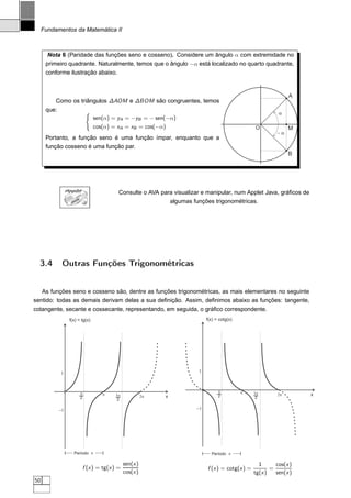 Fundamentos da Matemática II



       Nota 6 (Paridade das funções seno e cosseno). Considere um ângulo α com extremidade no
      primeiro quadrante. Naturalmente, temos que o ângulo −α está localizado no quarto quadrante,
      conforme ilustração abaixo.


                                                                                                                      A
          Como os triângulos ∆AOM e ∆BOM são congruentes, temos
      que:                        ´                                                                              a
                                      sen(α) = yA = −yB = − sen(−α)
                                      cos(α) = xA = xB = cos(−α)                                       O              M
                                                                                                                -a
      Portanto, a função seno é uma função ímpar, enquanto que a
      função cosseno é uma função par.
                                                                                                                      B




                  AppletJAVA
                                               Consulte o AVA para visualizar e manipular, num Applet Java, gráﬁcos de
                    A
                     V
                         A
                                                                 algumas funções trigonométricas.




  3.4         Outras Funções Trigonométricas


   As funções seno e cosseno são, dentre as funções trigonométricas, as mais elementares no seguinte
sentido: todas as demais derivam delas a sua deﬁnição. Assim, deﬁnimos abaixo as funções: tangente,
cotangente, secante e cossecante, representando, em seguida, o gráﬁco correspondente.
                   f(x) = tg(x)                                                  f(x) = cotg(x)




             1                                                              1



                             p                                                         p          p    3p
                                         p   3p              2p   x                    2.                        2p       x
                             2.               2.                                                       2.


             -1                                                             -1




                     Período p                                                     Período p

                                                   sen(x )                                               1      cos(x )
                               f (x ) = tg(x ) =                                 f (x ) = cotg(x ) =          =
                                                   cos(x )                                             tg(x )   sen(x )
50
 