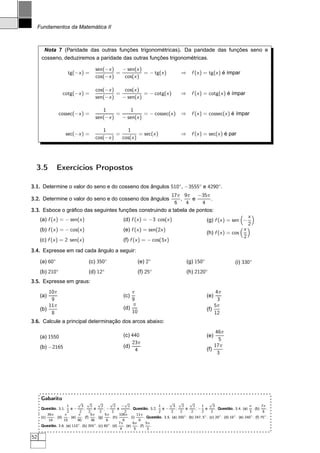 Fundamentos da Matemática II



       Nota 7 (Paridade das outras funções trigonométricas). Da paridade das funções seno e
      cosseno, deduziremos a paridade das outras funções trigonométricas.

                                         sen(−x )   − sen(x )
                       tg(−x ) =                  =           = − tg(x )                         ⇒ f (x ) = tg(x ) é ímpar
                                         cos(−x )    cos(x )

                                         cos(−x )    cos(x )
                    cotg(−x ) =                   =           = − cotg(x )                       ⇒ f (x ) = cotg(x ) é ímpar
                                         sen(−x )   − sen(x )

                                            1           1
                 cossec(−x ) =                    =           = − cossec(x ) ⇒ f (x ) = cossec(x ) é ímpar
                                         sen(−x )   − sen(x )

                                            1         1
                      sec(−x ) =                  =         = sec(x )                            ⇒ f (x ) = sec(x ) é par
                                         cos(−x )   cos(x )




  3.5           Exercícios Propostos

3.1. Determine o valor do seno e do cosseno dos ângulos 510◦ , −3555◦ e 4290◦.
                                                        17π 9π −35π
3.2. Determine o valor do seno e do cosseno dos ângulos     ,    e       .
                                                          6    4     4
3.3. Esboce o gráﬁco das seguintes funções construindo a tabela de pontos:
                                                                                                                                              x
      (a) f (x ) = − sen(x )                               (d) f (x ) = −3 cos(x )                                (g) f (x ) = sen −
                                                                                                                                              2
      (b) f (x ) = − cos(x )                               (e) f (x ) = sen(2x )                                                          x
                                                                                                                  (h) f (x ) = cos
                                                                                                                                          2
      (c) f (x ) = 2 sen(x )                               (f) f (x ) = − cos(3x )

3.4. Expresse em rad cada ângulo a seguir:

      (a) 60◦                        (c) 350◦                        (e) 2◦                          (g) 150◦                       (i) 330◦
      (b) 210◦                       (d) 12◦                         (f) 25◦                         (h) 2120◦
3.5. Expresse em graus:
          10π                                                  π                                                       4π
      (a)                                                  (c)                                                    (e)
           9                                                   9                                                        3
          11π                                                  π                                                      5π
      (b)                                                  (d)                                                    (f)
           8                                                   10                                                     12
3.6. Calcule a principal determinação dos arcos abaixo:
                                                                                                                       46π
      (a) 1550                                             (c) 440                                                (e)
                                                                                                                         5
                                                               23π
      (b) −2165                                            (d)                                                        17π
                                                                4                                                 (f)
                                                                                                                        3




      Gabarito
                             √ √            √       √         √                             √ √          √           √
                      1        3      2       2        2 − 2                          1        3    2      2    1      3                     π       7π
      Questão. 3.1.      e−      ;       e      ;−       e         . Questão. 3.2.      e−       ;     e     ;− e        . Questão. 3.4. (a) . (b)       .
                      2       2      2       2       2        2                       2      2     2     2      2     2                      3        6
          35π       π        π        5π        5π        106π          11π                           ◦           ◦        ◦        ◦         ◦        ◦
      (c)     . (d)    . (e)    . (f)     . (g)     . (h)        . (i)        . Questão. 3.5. (a) 200 . (b) 247, 5 . (c) 20 . (d) 18 . (e) 240 . (f) 75 .
           18       15       90        36        6           9            6
                             ◦           ◦        ◦       7π         6π        5π
      Questão. 3.6. (a) 110 . (b) 355 . (c) 80 . (d)          . (e)      . (f)    .
                                                           4          5         3

52
 