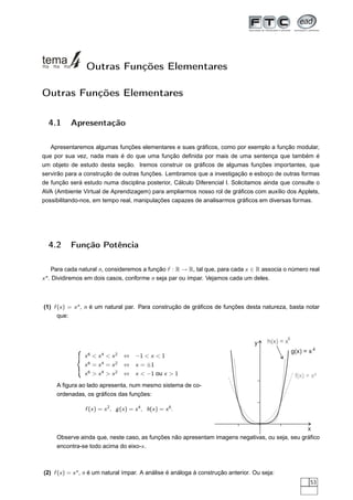 Outras Funções Elementares

Outras Funções Elementares

  4.1     Apresentação

   Apresentaremos algumas funções elementares e sues gráﬁcos, como por exemplo a função modular,
que por sua vez, nada mais é do que uma função deﬁnida por mais de uma sentença que também é
um objeto de estudo desta seção. Iremos construir os gráﬁcos de algumas funções importantes, que
servirão para a construção de outras funções. Lembramos que a investigação e esboço de outras formas
de função será estudo numa disciplina posterior, Cálculo Diferencial I. Solicitamos ainda que consulte o
AVA (Ambiente Virtual de Aprendizagem) para ampliarmos nosso rol de gráﬁcos com auxílio dos Applets,
possibilitando-nos, em tempo real, manipulações capazes de analisarmos gráﬁcos em diversas formas.




  4.2     Função Potência

      Para cada natural n, consideremos a função f : R → R, tal que, para cada x ∈ R associa o número real
x n . Dividiremos em dois casos, conforme n seja par ou ímpar. Vejamos cada um deles.



(1) f (x ) = x n , n é um natural par. Para construção de gráﬁcos de funções desta natureza, basta notar
      que:


                                                                                                6
                                                                                    y    h(x) = x
                                                                                                    g(x) = x 4
                x6  x4  x2      ⇔ −1  x  1
                x6 = x4 = x2      ⇔ x = ±1
                x6  x4  x2      ⇔ x  −1 ou x  1                                                  f(x) = x²
     A ﬁgura ao lado apresenta, num mesmo sistema de co-
     ordenadas, os gráﬁcos das funções:

                f (x ) = x 2 , g (x ) = x 4 , h(x ) = x 6 .


                                                                                                x
     Observe ainda que, neste caso, as funções não apresentam imagens negativas, ou seja, seu gráﬁco
     encontra-se todo acima do eixo-x .



(2) f (x ) = x n , n é um natural ímpar. A análise é análoga à construção anterior. Ou seja:
                                                                                                            53
 