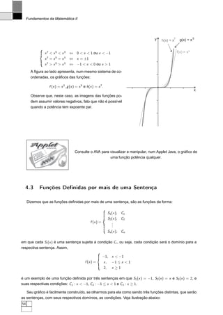 Fundamentos da Matemática II




                                                                                     y          7
                                                                                         h(x) = x    g(x) = x 5


               x7  x5  x3       ⇔ 0  x  1 ou x  −1                                             f(x) = x³
               x7 = x5 = x3       ⇔ x = ±1
               x7  x5  x3       ⇔ −1  x  0 ou x  1
       A ﬁgura ao lado apresenta, num mesmo sistema de co-
       ordenadas, os gráﬁcos das funções:

                  f (x ) = x 3 , g (x ) = x 5 e h(x ) = x 7 .
                                                                                                                x
       Observe que, neste caso, as imagens das funções po-
       dem assumir valores negativos, fato que não é possível
       quando a potência tem expoente par.




       Applet    JAVA


                                      Consulte o AVA para visualizar e manipular, num Applet Java, o gráﬁco de
                                                          uma função potência qualquer.
                  A
                V
             A




  4.3       Funções Deﬁnidas por mais de uma Sentença

     Dizemos que as funções deﬁnidas por mais de uma sentença, são as funções da forma:

                                                                     S1 (x ), C1
                                                                     S2 (x ), C2
                                                  f (x ) =              .
                                                                        .
                                                                        .
                                                                     Sn (x ), Cn

em que cada Si (x ) é uma sentença sujeita à condição Ci , ou seja, cada condição será o domínio para a
respectiva sentença. Assim,

                                                             −1, x  −1
                                              f (x ) =          x,     −1 ≤ x  1
                                                                2,     x ≥1

é um exemplo de uma função deﬁnida por três sentenças em que S1 (x ) = −1, S2 (x ) = x e S3 (x ) = 2, e
suas respectivas condições: C1 : x  −1, C2 : −1 ≤ x  1 e C3 : x ≥ 1.

   Seu gráﬁco é facilmente construído, se olharmos para ela como sendo três funções distintas, que serão
as sentenças, com seus respectivos domínios, as condições. Veja ilustração abaixo:
54
 
