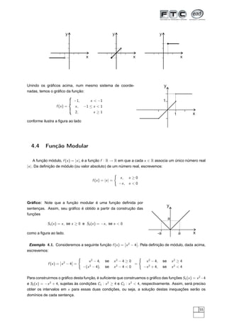 y                                  y                                      y




                                         x                                x                                         x




Unindo os gráﬁcos acima, num mesmo sistema de coorde-                                                 y
nadas, temos o gráﬁco da função:

                             −1,    x  −1                                                            1
                 f (x ) =    x , −1 ≤ x  1
                              2,             x ≥1                                                                       x
                                                                                                                1
conforme ilustra a ﬁgura ao lado




  4.4      Função Modular

   A função módulo, f (x ) = |x |, é a função f : R → R em que a cada x ∈ R associa um único número real
|x |. Da deﬁnição de módulo (ou valor absoluto) de um número real, escrevemos:
                                                               ´
                                                                   x, x ≥ 0
                                             f (x ) = |x | =
                                                                   −x , x  0




Gráﬁco: Note que a função modular é uma função deﬁnida por
                                                                                                           y
sentenças. Assim, seu gráﬁco é obtido a partir da construção das
funções
                                                                                                           a
            S1 (x ) = x , se x ≥ 0 e S2 (x ) = −x , se x  0

como a ﬁgura ao lado.                                                                         -a                    a   x
                                                                      ¬       ¬
 Exemplo 4.1. Consideremos a seguinte função f (x ) = ¬x 2 − 4¬. Pela deﬁnição de módulo, dada acima,
escrevemos:
                                   ´                                              ´
                     ¬       ¬            x 2 − 4,    se       x2 − 4 ≥ 0              x 2 − 4,       se       x2 ≥ 4
            f (x ) = ¬x 2 − 4¬ =                                          =
                                       −(x 2 − 4),    se       x2 − 4  0             −x 2 + 4,       se       x2  4

Para construirmos o gráﬁco desta função, é suﬁciente que construamos o gráﬁco das funções S1 (x ) = x 2 −4
e S2 (x ) = −x 2 + 4, sujeitas às condições C1 : x 2 ≥ 4 e C2 : x 2  4, respectivamente. Assim, será preciso
obter os intervalos em x para essas duas condições, ou seja, a solução destas inequações serão os
domínios de cada sentença.


                                                                                                                            55
 