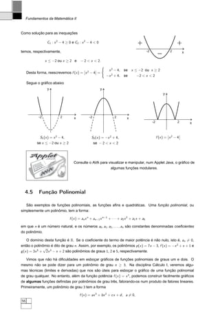 Fundamentos da Matemática II


Como solução para as inequações

                  C1 : x 2 − 4 ≥ 0 e C2 : x 2 − 4  0                                +                                   +
temos, respectivamente,                                                                       -2                     2
                                                                                                         -                   x

                 x ≤ −2 ou x ≥ 2 e        − 2  x  2.
                                                         ´
                                        ¬       ¬              x 2 − 4, se x ≤ −2 ou x ≥ 2
     Desta forma, reescrevemos f (x ) = ¬x 2 − 4¬ =
                                                             −x 2 + 4, se           −2  x  2
     Segue o gráﬁco abaixo
                  y                                      y
                                                                                                             y




            -2             2         x          -2                 2         x
                                                                                                   -2                    2       x


                                                                                                                 ¬       ¬
             S1 (x ) = x 2 − 4,                   S2 (x ) = −x 2 + 4,                                   f (x ) = ¬x 2 − 4¬
           se x ≤ −2 ou x ≥ 2                        se − 2  x  2


       Applet     JAVA


                                     Consulte o AVA para visualizar e manipular, num Applet Java, o gráﬁco de
                                                                algumas funções modulares.
                   A
                 V
              A




  4.5       Função Polinomial

   São exemplos de funções polinomiais, as funções aﬁns e quadráticas. Uma função polinomial, ou
simplesmente um polinômio, tem a forma:

                                  f (x ) = an x n + an−1 x n−1 + · · · + a2 x 2 + a1 x + a0

em que n é um número natural, e os números a0 , a1 , a2 , . . . , an são constantes denominadas coeﬁcientes
do polinômio.

     O domínio desta função é R. Se o coeﬁciente do termo de maior potência é não nulo, isto é, an = 0,
então o polinômio é dito de grau n. Assim, por exemplo, os polinômios p (x ) = 7x − 3, f (x ) = −x 2 + x + 1 e
               √
g (x ) = 3x 5 + 2x 3 − x + 2 são polinômios de graus 1, 2 e 5, respectivamente.

  Vimos que não há diﬁculdades em esboçar gráﬁcos de funções polinomiais de graus um e dois. O
mesmo não se pode dizer para um polinômio de grau n ≥ 3. Na disciplina Cálculo I, veremos algu-
mas técnicas (limites e derivadas) que nos são úteis para esboçar o gráﬁco de uma função polinomial
de grau qualquer. No entanto, além da função potência f (x ) = x 3 , podemos construir facilmente gráﬁcos
de algumas funções deﬁnidas por polinômios de grau três, fatorando-os num produto de fatores lineares.
Primeiramente, um polinômio de grau 3 tem a forma

                                         f (x ) = ax 3 + bx 2 + cx + d , a = 0,
56
 