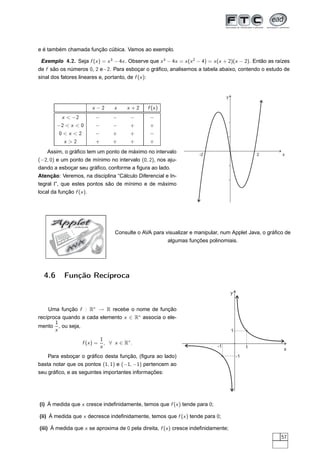 e é também chamada função cúbica. Vamos ao exemplo.

 Exemplo 4.2. Seja f (x ) = x 3 − 4x . Observe que x 3 − 4x = x (x 2 − 4) = x (x + 2)(x − 2). Então as raízes
de f são os números 0, 2 e−2. Para esboçar o gráﬁco, analisemos a tabela abaixo, contendo o estudo de
sinal dos fatores lineares e, portanto, de f (x ):


                                                                                   y

                        x −2        x    x +2    f (x )
         x  −2          −         −       −      −
        −2  x  0       −         −       +      +
        0x 2           −         +       +      −
          x 2           +         +       +      +
   Assim, o gráﬁco tem um ponto de máximo no intervalo                -2                            2    x
(−2, 0) e um ponto de mínimo no intervalo (0, 2), nos aju-
dando a esboçar seu gráﬁco, conforme a ﬁgura ao lado.
Atenção: Veremos, na disciplina “Cálculo Diferencial e In-
tegral I”, que estes pontos são de mínimo e de máximo
local da função f (x ).




     Applet     JAVA


                                    Consulte o AVA para visualizar e manipular, num Applet Java, o gráﬁco de
                                                          algumas funções polinomiais.
                 A
               V
            A




  4.6      Função Recíproca

                                                                                       y


    Uma função f : R∗ → R recebe o nome de função
recíproca quando a cada elemento x ∈ R∗ associa o ele-
       1
mento , ou seja,
       x                                                                               1
                              1
                   f (x ) =     , ∀ x ∈ R∗ .
                              x                                               -1                1         x
    Para esboçar o gráﬁco desta função, (ﬁgura ao lado)                                    -1
basta notar que os pontos (1, 1) e (−1, −1) pertencem ao
seu gráﬁco, e as seguintes importantes informações:




(i) À medida que x cresce indeﬁnidamente, temos que f (x ) tende para 0;

(ii) À medida que x decresce indeﬁnidamente, temos que f (x ) tende para 0;

(iii) À medida que x se aproxima de 0 pela direita, f (x ) cresce indeﬁnidamente;
                                                                                                         57
 