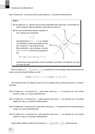Fundamentos da Matemática II



(iv) À medida que x se aproxima de zero pela esquerda, f (x ) decresce indeﬁnidamente.


       Nota 8.

       (1) No gráﬁco de f (x ), dizemos que os eixos coordenados são, neste caso, as assíntotas ver-
            tical e horizontal. (Maiores detalhes, serão vistos em Cálculo I)
                                                                                y
       (2) No curso de Geometria Analítica, disciplina fu-
            tura, veremos que a expressão:
                                     1                           v                             u
                                y=     ,
                                     x
            equivalentemente a xy = 1, é na verdade                             1
            uma hipérbole no plano sob rotação de eixos                              45º
            de um ângulo 45o , veja a ﬁgura ao lado.                      -1               1          x
            Mais geralmente, para quaisquer números                                 -1
            A, B , C , D , E e F , veremos que equações do
            tipo

                 Ax 2 + Bxy + C y 2 + Dx + E y + F = 0


            quando possuir lugar geométrico, será uma parábola, uma elipse, uma hipérbole, uma reta
            ou um par de retas.

                            1              1
     Para as funções g (x ) =  e h(x ) =      , procedemos de modo análogo, desde que tenhamos em
                          x +1           x −1
mente os domínios destas funções, que são:

                          Dom(g ) = {x ∈ R; x = −1} e Dom(h) = {x ∈ R; x = 1}.


     Com esses domínios, em relação aos ítens (iii) e (iv), exibidos acima, escreveremos para g e h, respec-
tivamente,


(iii′ ) À medida que x se aproxima de −1 pela direita, temos que x + 1 se aproxima de 0, por valores
       positivos e, logo, g (x ) cresce indeﬁnidamente;


(iv′ ) À medida que x se aproxima de −1 pela esquerda, temos que x + 1 se aproxima de 0, por valores
       negativos e, logo, g (x ) decresce indeﬁnidamente.


(iii′′ ) À medida que x se aproxima de 1 pela direita, temos que x + 1 se aproxima de 0 por valores positivos
       e, logo, h(x ) cresce indeﬁnidamente;


(iv′′ ) À medida que x se aproxima de 1 pela esquerda, temos que x + 1 se aproxima de 0 por valores
       negativos e, logo, h(x ) decresce indeﬁnidamente.


                                                               1              1
     Abaixo estão exibidos os gráﬁcos das funções g (x ) =        e h(x ) =      , respectivamente.
                                                             x +1           x −1


58
 