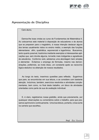 Apresentação de Disciplina

       Caro aluno,



        Damos-lhe boas vindas ao curso de Fundamentos de Matemática II.
    Ao colocarmos este material à disposição de educadores e de alunos
    que se preparam para o magistério, é nossa intenção destacar alguns
    dos temas usualmente vistos no ensino médio, a exemplo das funções
    elementares: aﬁm, quadrática, exponencial e logarítmica. Buscamos,
    tanto quanto possível, ilustrá-los mediante exemplos e interessantes apli-
    cações que, sem dúvida alguma, tornarão mais instigantes e agradáveis
    de estudá-los. Conforme verá, adotamos uma abordagem bem simples
    e elementar. Evitamos o emprego de fórmulas, mesmo nas demon-
    strações, preferindo, ao invés disso, um constante apelo ao raciocínio
    lógico-dedutivo na obtenção de nossos resultados.



        Ao longo do texto, inserimos questões para reﬂexão. Sugerimos
    que pare, ao encontrá-las em sua leitura, e as considere com bastante
    atenção. Incluímos, também, exercícios resolvidos e atividades comple-
    mentares, bem como, no ﬁnal deste trabalho, um bloco de atividades
    orientadas como parte de sua de avaliação individual.



       E, é claro, registramos nossa gratidão, ainda que previamente, por
    quaisquer observações ou comentários sobre o trabalho, para que pos-
    samos aprimorá-lo continuamente. Uma boa leitura, portanto, e boa sorte
    na carreira que escolheu.




                                                          Prof. Rui Santos




                                                                                 5
 