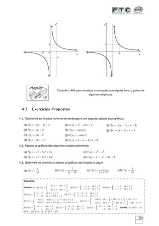 y                                                                     y




                                         1                                                                              1


                                -2       -1                                                                                         1      -2
                                                                                   x                                                                                 x
                                                        -1
                                                                                                                        -1




           Applet          JAVA

                                                        Consulte o AVA para visualizar e manipular, num Applet Java, o gráﬁco de
                        V
                            A                                                                       algumas recíprocas.
                       A




  4.7          Exercícios Propostos

4.1. Transforme as funções na forma de sentenças e, em seguida, esboce seus gráﬁcos.
                                                                                                                                           ¬                     ¬
   (a) f (x ) = |2x − 1| + 2                                      (e) f (x ) = x 2 − 3|x | + 2                               (i) f (x ) = ¬|x − 1| + x − 3¬
   (b) f (x ) = |x | + 2                                          (f) f (x ) = | sen(x )|                                    (j) f (x ) = |x + 1| + x − 2
   (c) f (x ) = |x | − 2                                          (g) f (x ) = | cos(x )|
   (d) f (x ) = |2x − x 2 |                                       (h) f (x ) = k − |x − k |, k  0

4.2. Esboce os gráﬁcos das seguintes funções polinomiais.

   (a) f (x ) = x 3 − 3x 2 + 2x                                                               (c) f (x ) = x 4 − x 2
   (b) f (x ) = x 4 − 5x 3 + 6x 2                                                             (d) f (x ) = x 3 − x 2 − 9x + 9

4.3. Determine os domínios e esboce os gráﬁcos das funções a seguir.

                       1                                                   1                                          1                                    1
   (a) f (x ) =                                   (b) f (x ) =                                   (c) f (x ) =                              (d) f (x ) =
                       x2                                               (x − 1)2                                   (x + 1)2                               |x |


    Gabarito
                                     ´
                                              2x + 1,        se x ≥
                                                                    1                     Ò                                         Ò
                                                                    2                          x + 2,     se x ≥ 0                       x − 2,   se x ≥ 0
    Questão. 4.1. (a) f (x ) =                                      1    . (b) f (x ) =                            . (c) f (x ) =                          .
                                          −2x + 3,           se x                            −x + 2,     se x  0                      −x − 2,   se x  0
                   Ò                                                2          Ò
                       2x − x 2 ,    se 0 ≤ x ≤ 2                                  x 2 − 3x + 2,        se x ≥ 0
    (d) f (x ) =                                       . (e) f (x ) =                                            .
                       x 2 − 2x ,    se x  0 ou x  2                             x 2 + 3x + 2,        se x  0
                   Ò                                                                                         cos(x ),
                                                                                                                         π
                                                                                                                        se −
                                                                                                                           + 2k π ≤ x ≤
                                                                                                                                        π
                                                                                                                                           + 2k π, k ∈ Z
                         sen(x ),    se 2k π ≤ x ≤ π + 2k π, k ∈ Z                                                       2 π            2 π
    (f) f (x ) =                                                        . (g) f (x ) =                                                                        .
                       − sen(x ),    se x  2k π ou x  π + 2k π, k ∈ Z                                 − cos(x ), se x  − + 2k π ou x      + 2k π, k ∈ Z
                   Ò                                              Ò                                        Ò                2               2
                   2k − x , se x ≥ k                                    2x − 4,    se x ≥ 2                    3x − 1, se x ≥ −1
    (h) f (x ) =                       . (i) f (x ) =                                       . (j) f (x ) =                         . Questão. 3.3. (a) R − {0}.
                        x , se x  k                                    4 − 2x ,   se x  2                       −3, se x  −1
    (b) R − {1}. (c) R − {−1}. (d) R − {0}.


                                                                                                                                                                     59
 