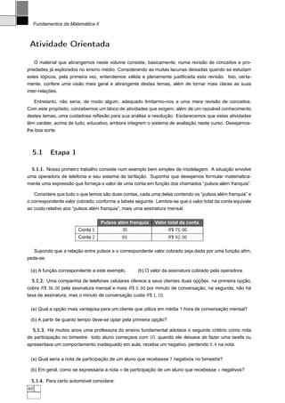 Fundamentos da Matemática II



 Atividade Orientada

    O material que abrangemos neste volume consiste, basicamente, numa revisão de conceitos e pro-
priedades já explorados no ensino médio. Considerando as muitas lacunas deixadas quando se estudam
estes tópicos, pela primeira vez, entendemos válida e plenamente justiﬁcada esta revisão. Isto, certa-
mente, confere uma visão mais geral e abrangente destes temas, além de tornar mais claras as suas
inter-relações.

     Entretanto, não seria, de modo algum, adequado limitarmo-nos a uma mera revisão de conceitos.
Com este propósito, concebemos um bloco de atividades que exigem, além de um razoável conhecimento
destes temas, uma cuidadosa reﬂexão para sua análise e resolução. Esclarecemos que estas atividades
têm caráter, acima de tudo, educativo, embora integrem o sistema de avaliação neste curso. Desejamos-
lhe boa sorte.



  5.1       Etapa 1

  5.1.1. Nosso primeiro trabalho consiste num exemplo bem simples de modelagem. A situação envolve
uma operadora de telefonia e seu sistema de tarifação. Suponha que desejamos formular matematica-
mente uma expressão que forneça o valor de uma conta em função dos chamados “pulsos além franquia”.

   Considere que tudo o que temos são duas contas, cada uma delas contendo os “pulsos além franquia” e
o correspondente valor cobrado, conforme a tabela seguinte. Lembre-se que o valor total da conta equivale
ao custo relativo aos “pulsos além franquia”, mais uma assinatura mensal.

                                    Pulsos além franquia   Valor total da conta
                        Conta 1             35                     R $ 75, 00
                        Conta 2             65                     R $ 92, 00

     Supondo que a relação entre pulsos e o correspondente valor cobrado seja dada por uma função aﬁm,
pede-se:

 (a) A função correspondente a este exemplo.       (b) O valor da assinatura cobrado pela operadora.

  5.1.2. Uma companhia de telefones celulares oferece a seus clientes duas opções: na primeira opção,
cobra R $ 38, 00 pela assinatura mensal e mais R $ 0, 60 por minuto de conversação; na segunda, não há
taxa de assinatura, mas o minuto de conversação custa R $ 1, 10.

 (a) Qual a opção mais vantajosa para um cliente que utiliza em média 1 hora de conversação mensal?

 (b) A partir de quanto tempo deve-se optar pela primeira opção?

  5.1.3. Há muitos anos uma professora do ensino fundamental adotava o seguinte critério como nota
de participação no bimestre: todo aluno começava com 10; quando ele deixava de fazer uma tarefa ou
apresentava um comportamento inadequado em aula, recebia um negativo, perdendo 0, 4 na nota.


 (a) Qual seria a nota de participação de um aluno que recebesse 7 negativos no bimestre?

 (b) Em geral, como se expressaria a nota n de participação de um aluno que recebesse x negativos?

  5.1.4. Para certo automóvel considere:
60
 