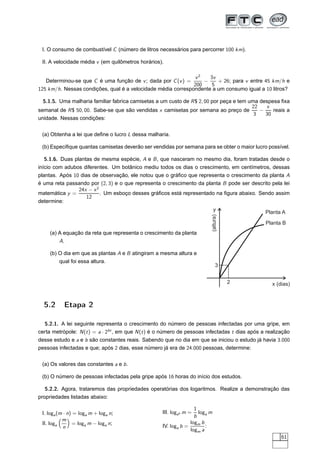 I. O consumo de combustível C (número de litros necessários para percorrer 100 km).

 II. A velocidade média v (em quilômetros horários).

                                                              v2    3v
   Determinou-se que C é uma função de v ; dada por C (v ) =      −    + 26; para v entre 45 km/h e
                                                              200    5
125 km/h. Nessas condições, qual é a velocidade média correspondente a um consumo igual a 10 litros?

  5.1.5. Uma malharia familiar fabrica camisetas a um custo de R $ 2, 00 por peça e tem uma despesa ﬁxa
                                                                                         22   x
semanal de R $ 50, 00. Sabe-se que são vendidas x camisetas por semana ao preço de          −    reais a
                                                                                          3   30
unidade. Nessas condições:


 (a) Obtenha a lei que deﬁne o lucro L dessa malharia.

 (b) Especiﬁque quantas camisetas deverão ser vendidas por semana para se obter o maior lucro possível.

  5.1.6. Duas plantas de mesma espécie, A e B , que nasceram no mesmo dia, foram tratadas desde o
início com adubos diferentes. Um botânico mediu todos os dias o crescimento, em centímetros, dessas
plantas. Após 10 dias de observação, ele notou que o gráﬁco que representa o crescimento da planta A
é uma reta passando por (2, 3) e o que representa o crescimento da planta B pode ser descrito pela lei
                24x − x 2
matemática y =            . Um esboço desses gráﬁcos está representado na ﬁgura abaixo. Sendo assim
                   12
determine:
                                                                              y                 Planta A
                                                                          (altura)
                                                                                                Planta B
     (a) A equação da reta que representa o crescimento da planta
         A.

     (b) O dia em que as plantas A e B atingiram a mesma altura e
         qual foi essa altura.
                                                                              3


                                                                                     2             x (dias)


  5.2      Etapa 2

  5.2.1. A lei seguinte representa o crescimento do número de pessoas infectadas por uma gripe, em
certa metrópole: N (t ) = a · 2bt , em que N (t ) é o número de pessoas infectadas t dias após a realização
desse estudo e a e b são constantes reais. Sabendo que no dia em que se iniciou o estudo já havia 3.000
pessoas infectadas e que; após 2 dias, esse número já era de 24.000 pessoas, determine:


 (a) Os valores das constantes a e b .

 (b) O número de pessoas infectadas pela gripe após 16 horas do início dos estudos.

   5.2.2. Agora, trataremos das propriedades operatórias dos logaritmos. Realize a demonstração das
propriedades listadas abaixo:

                                                                   1
 I. loga (m · n) = loga m + loga n;                 III. logab m =   loga m
                                                                   b
           m
 II. loga       = loga m − loga n;                               logm b
            n                                       IV. loga b =        :
                                                                 logm a
                                                                                                       61
 