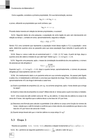 Fundamentos da Matemática II



     Como sugestão, considere a primeira propriedade. Em sua demonstração, escreva

                                           loga m = x e loga n = y ,

e prove, utilizando as propriedade que você conhece, que

                                              loga m · n = x + y .

Proceda desta maneira em relação às demais propriedades, e sucesso!.

   5.2.3. Segundo dados de uma pesquisa, a população de certa região do país vem decrescendo em
relação ao tempo t , contado em anos, aproximadamente, segundo a relação:

                                             P (t ) = P (0) · 2−0,25t .

Sendo P (0) uma constante que representa a população inicial dessa região e P (t ) a população t anos
após, determine quantos anos se passarão para que essa população ﬁque reduzida à quarta parte da
inicial.

  5.2.4. Daqui a t anos o valor de um automóvel será V = 2.000 · (0, 75)t reais. A partir de hoje, daqui a
quantos anos ele valerá a metade do que vale hoje? Adote log(2) = 0, 3 e log(3) = 0, 48.

  5.2.5. Segundo uma pesquisa, após x meses da constatação da existência de uma epidemia, o número
de pessoas por ela atingidas é
                                                           20.000
                                             f (x ) =                 .
                                                        2 + 15 · 4−2x
Supondo log(2) = 0, 3 e log(3) = 0, 48; daqui a quanto tempo, aproximadamente, o número de pessoas
atingidas por essa epidemia será de 2.000?

   5.2.6. Um medicamento dado a um paciente entra em sua corrente sangüínea. Ao passar pelo fígado
e pelos rins, é metabolizado e eliminado a uma taxa que depende da droga. Para o antibiótico ampicilina,
aproximadamente 40% da droga é eliminada a cada hora.


  (a) Qual a quantidade de ampicilina (Q ), em mg , na corrente sangüínea, após t horas desde que a droga
      foi dada?

  (b) Qual é a meia-vida da ampicilina no corpo? (Meia-vida de Q : tempo para o qual Q se reduz a metade).

  5.2.7. Uma xícara de café contém cerca de 100 mg de cafeína. A meia-vida da cafeína no corpo é de
cerca de 4 horas. Isto signiﬁca que a cafeína decai a uma taxa de 16% por hora.


  (a) Descreva uma fórmula para calcular a quantidade Q de cafeína no corpo como função do número de
       horas t desde que o café foi tomado e conﬁrme que a meia vida de uma substância que decai a uma
       taxa de 16% por hora é de cerca de 4 horas.

  (b) Quanto tempo levará até que o nível de cafeína no corpo atinja 20 mg ?



   5.3      Etapa 3

     Resolva as questões 5.3.1, 5.3.2 e 5.3.3, utilizando a relação fundamental sen2 (x ) + cos2 (x ) = 1.
                                                         1
  5.3.1. Se x pertence ao segundo quadrante e sen(x ) = √ , calcule o valor de tg(x ).
                                                         26
62
 