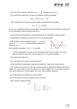 12
  5.3.2. Se x está no segundo quadrante e cos(x ) = −            , determine valor de sen(x ).
                                                              13
  5.3.3. Determine os valores de y de modo que satisfaçam ambas as igualdades:
                                                   y +2             y +1
                                       sen(x ) =        e cos(x ) =
                                                     y                y

  5.3.4. Considere que as fases da Lua sejam regidas, aproximadamente, pela função

                                                     1 1      d ·π
                                          f (d ) =    + · sen
                                                     2 2       14
em que f (d ) corresponde à fração (em porcentagem) da superfície lunar visível iluminada no “d-ésimo” dia
de uma observação. Nessas condições, pergunta-se:


 (a) De acordo com a função dada, em que dia teremos 100% de visibilidade, ou seja, lua cheia?

 (b) Que fração da superfície lunar estará visível no 49◦ dia de observação?
                                                                               y
 5.3.5. O gráﬁco, ao lado, se refere a função f (x ) = b · cos(mx ),            3
em que 0 ≤ x ≤ π e m = 0. Nessas condições, determine os                                    π
                                                                                            2
valores de b e m.                                                                    π
                                                                                     4
                                                                                                 3π π   x
                                                                                                  4
Para responder as questões 5.3.6 e 5.3.7, considere:                          −3



      É comum observarmos em casas de xerox promoções do tipo: “Até 100 cópias: R $ 0, 10 por
      cópia. Acima de 100 cópias (de um mesmo original): R $ 0, 07 por cópia excedente.”

  5.3.6. Sendo assim determine:


 (a) O valor pago por 130 cópias de um mesmo original.

 (b) A lei que deﬁne a função preço p pago pela reprodução de x cópias de um mesmo original.

  5.3.7. Suponha que, durante um certo mês, a promoção tenha se estendido do seguinte modo: até 100
cópias, R $ 0, 10 por cópia; de 100 a 200 cópias de um mesmo original, R $ 0, 07 por cópia excedente e,
acima de 200 cópias de um mesmo original, R $ 0, 05 por cópia excedente. Determine:


 (a) O preço pago por 230 cópias de um mesmo original.

 (b) A lei que deﬁne o preço p em função do número de cópias x .

  5.3.8. Construa o gráﬁco da função

                                  f :R    → R
                                                     −1 − x    , se x ≤ 1
                                      x   →               2    , se 1  x  2
                                                     |4 − x 2 | , se x ≥ 2




                                                                                                            63
 