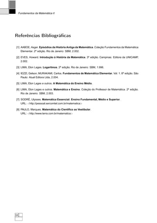 Fundamentos da Matemática II




Referências Bibliográﬁcas

[1] AABOE, Asger. Episódios da História Antiga da Matemática. Coleção Fundamentos da Matemática
    Elementar. 2a edição. Rio de Janeiro: SBM, 2.002.

[2] EVES, Howard. Introdução à História da Matemática. 3a edição. Campinas: Editora da UNICAMP,
      2.002.

[3] LIMA, Elon Lages. Logaritmos. 2a edição. Rio de Janeiro: SBM, 1.996.

[4] IEZZI, Gelson; MURAKAMI, Carlos. Fundamentos de Matemática Elementar. Vol. 1. 8a edição. São
    Paulo: Atual Editora Ltda, 2.004.

[5] LIMA, Elon Lages e outros. A Matemática do Ensino Médio.

[6] LIMA, Elon Lages e outros. Matemática e Ensino. Coleção do Professor de Matemática. 2a edição.
    Rio de Janeiro: SBM, 2.003.

[7] SODRÉ, Ulysses. Matemática Essencial: Ensino Fundamental, Médio e Superior.
      URL: http://pessoal.sercomtel.com.br/matematica

[8] PAULO, Marques. Matemática do Cientíﬁco ao Vestibular.
    URL: http://www.terra.com.br/matematica




64
 