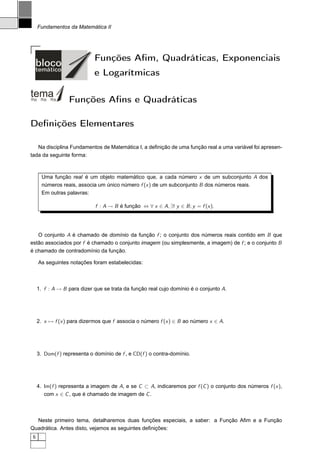 Fundamentos da Matemática II




                             Funções Aﬁm, Quadráticas, Exponenciais
                             e Logarítmicas

                  Funções Aﬁns e Quadráticas

Deﬁnições Elementares

   Na disciplina Fundamentos de Matemática I, a deﬁnição de uma função real a uma variável foi apresen-
tada da seguinte forma:



       Uma função real é um objeto matemático que, a cada número x de um subconjunto A dos
       números reais, associa um único número f (x ) de um subconjunto B dos números reais.
       Em outras palavras:

                             f : A → B é função ⇔ ∀ x ∈ A, ∃! y ∈ B ; y = f (x ).




   O conjunto A é chamado de domínio da função f ; o conjunto dos números reais contido em B que
estão associados por f é chamado o conjunto imagem (ou simplesmente, a imagem) de f ; e o conjunto B
é chamado de contradomínio da função.

     As seguintes notações foram estabelecidas:



     1. f : A → B para dizer que se trata da função real cujo domínio é o conjunto A.




     2. x → f (x ) para dizermos que f associa o número f (x ) ∈ B ao número x ∈ A.




     3. Dom(f ) representa o domínio de f , e CD(f ) o contra-domínio.




     4. Im(f ) representa a imagem de A, e se C ⊂ A, indicaremos por f (C ) o conjunto dos números f (x ),
        com x ∈ C , que é chamado de imagem de C .



  Neste primeiro tema, detalharemos duas funções especiais, a saber: a Função Aﬁm e a Função
Quadrática. Antes disto, vejamos as seguintes deﬁnições:
 6
 