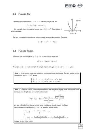 1.1      Função Par

                                                                                                     y
                                                                                                              y = f(x)
   Dizemos que uma função f : (−c , c ) → R é uma função par, se

                          f (−x ) = f (x ), ∀ x ∈ (−c , c ).

    Um exemplo bem simples de função par é f (x ) = x 2 . Seu gráﬁco é
exibido ao lado.                                                                                 -a           a      x
                                                                                                   f(a) = f(-a)

   De fato, o quadrado de qualquer número real é sempre não negativo. Ou ainda:

                                               f (−x ) = (−x )2 = x 2 = f (x ).




  1.2      Função Ímpar

   Dizemos que uma função f : (−c , c ) → R é uma função ímpar, se

                                              f (−x ) = −f (x ), ∀ x ∈ (−c , c )


   A função g (x ) = x 3 é um exemplo de função ímpar, pois, g (−x ) = (−x )3 = −x 3 = −g (x ).



     Nota 1. Uma função pode não satisfazer uma destas duas deﬁnições. De fato, seja a função
    deﬁnida por h(x ) = x − x 2 . Assim,
                                    ´
                                        h(−x ) =     −x − (−x )2 = −x − x 2 = h(x )
                                        h(−x ) =     −x − x 2 = −x + x 2 = −h(x )




     Nota 2. Qualquer função com domínio simétrico em relação à origem pode ser escrita como
    soma de uma função par com uma função ímpar:
                                                                                   fI (x )
                                                                            Þ                ß
                                                           f (x ) + f (−x ) f (x ) − f (−x )
                              f (x ) = fP (x ) + fI (x ) =                 +                 ,
                                                                   2
                                                                  ßÞ                2
                                                               fP (x )


    em que a função fP (x ) é uma função par e fI (x ) é uma função ímpar. Veriﬁque!
    Se considerarmos a função h(x ) = x − x 2 , exibida acima, então,

                                          x − x2 − x − x2
                          fP (x )   =                     = −x 2
                                                 2

                                          x − x 2 − (−x − x 2 )          x − x2 + x + x2
                          fI (x )   =                           = −x 2 =                 = x,
                                                    2                           2
    ou seja, h(x ) = fP (x ) + fI (x ).

                                                                                                                         7
 