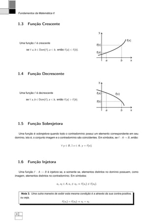 Fundamentos da Matemática II



     1.3    Função Crescente

                                                                                      y

                                                                                                         f(x)
     Uma função f é crescente
                                                                                  f(b)
           se ∀ a, b ∈ Dom(f ), a < b , então f (a) < f (b ).
                                                                                  f(a)

                                                                                          a          b      x



     1.4    Função Decrescente

                                                                                      y


     Uma função f é decrescente                                                   f(a)        f(x)
           se ∀ a, b ∈ Dom(f ), a < b , então f (a) > f (b ).
                                                                                  f(b)


                                                                                          a          b      x



     1.5    Função Sobrejetora

  Uma função é sobrejetora quando todo o contradomínio possui um elemento correspondente em seu
domínio, isto é, o conjunto imagem e o contradomínio são coincidentes. Em símbolos, se f : A → B , então:


                                            ∀ y ∈ B , ∃ x ∈ A; y = f (x ).




     1.6    Função Injetora

   Uma função f : A → B é injetora se, e somente se, elementos distintos no domínio possuem, como
imagem, elementos distintos no contradomínio. Em símbolos:


                                        x1 , x2 ∈ A, x1 = x2 , ⇒ f (x1 ) = f (x2 ).


       Nota 3. Uma outra maneira de exibir esta mesma condição é a através da sua contra-positiva,
      ou seja,
                                             f (x1 ) = f (x2 ) ⇒ x1 = x2 .



 8
 