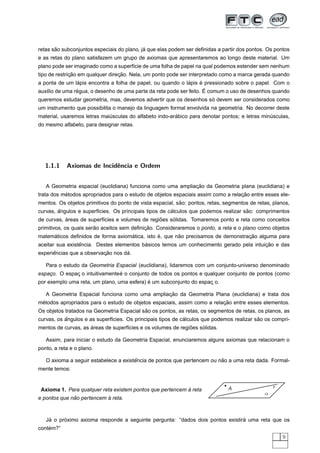 ˜                                    ´
retas sao subconjuntos especiais do plano, ja que elas podem ser deﬁnidas a partir dos pontos. Os pontos
e as retas do plano satisfazem um grupo de axiomas que apresentaremos ao longo deste material. Um
plano pode ser imaginado como a superf´cie de uma folha de papel na qual podemos estender sem nenhum
                                      ı
              ¸˜                  ¸˜
tipo de restricao em qualquer direcao. Nela, um ponto pode ser interpretado como a marca gerada quando
                 ´                                           ´      ´
a ponta de um lapis encontra a folha de papel, ou quando o lapis e pressionado sobre o papel. Com o
                ´                                                     ´
aux´lio de uma regua, o desenho de uma parte da reta pode ser feito. E comum o uso de desenhos quando
   ı
                                                                   ´
queremos estudar geometria, mas, devemos advertir que os desenhos so devem ser considerados como
um instrumento que possibilita o manejo da linguagem formal envolvida na geometria. No decorrer deste
                             ´                          ´
material, usaremos letras maiusculas do alfabeto indo-arabico para denotar pontos; e letras minusculas,
                                                                                               ´
do mesmo alfabeto, para designar retas.




   1.1.1    Axiomas de Incidˆncia e Ordem
                            e


                                                             ¸˜
   A Geometria espacial (euclidiana) funciona como uma ampliacao da Geometria plana (euclidiana) e
           ´                                                                      ¸˜
trata dos metodos apropriados para o estudo de objetos espaciais assim como a relacao entre esses ele-
                                                           ˜
mentos. Os objetos primitivos do ponto de vista espacial, sao: pontos, retas, segmentos de retas, planos,
        ˆ                                              ´                             ˜
curvas, angulos e superf´cies. Os principais tipos de calculos que podemos realizar sao: comprimentos
                        ı
           ´                                     ˜    ´
de curvas, areas de superf´cies e volumes de regioes solidas. Tomaremos ponto e reta como conceitos
                          ı
                        ˜                   ¸˜
primitivos, os quais serao aceitos sem deﬁnicao. Consideraremos o ponto, a reta e o plano como objetos
     ´                             ´           ´       ˜                         ¸˜
matematicos deﬁnidos de forma axiomatica, isto e, que nao precisamos de demonstracao alguma para
                 ˆ                        ´                                             ¸˜
aceitar sua existencia. Destes elementos basicos temos um conhecimento gerado pela intuicao e das
      ˆ                   ¸˜       ´
experiencias que a observacao nos da.

   Para o estudo da Geometria Espacial (euclidiana), lidaremos com um conjunto-universo denominado
    ¸         ¸                  ´
espaco. O espac o intuitivamente e o conjunto de todos os pontos e qualquer conjunto de pontos (como
                                            ´
por exemplo uma reta, um plano, uma esfera) e um subconjunto do espac o.
                                                                    ¸

                                                ¸˜
   A Geometria Espacial funciona como uma ampliacao da Geometria Plana (euclidiana) e trata dos
 ´                                                                       ¸˜
metodos apropriados para o estudo de objetos espaciais, assim como a relacao entre esses elementos.
                                           ˜
Os objetos tratados na Geometria Espacial sao os pontos, as retas, os segmentos de retas, os planos, as
           ˆ                                                 ´                             ˜
curvas, os angulos e as superf´cies. Os principais tipos de calculos que podemos realizar sao os compri-
                              ı
                     ´                                        ˜    ´
mentos de curvas, as areas de superf´cies e os volumes de regioes solidas.
                                    ı

   Assim, para iniciar o estudo da Geometria Espacial, enunciaremos alguns axiomas que relacionam o
ponto, a reta e o plano.

                                       ˆ                                 ˜
   O axioma a seguir estabelece a existencia de pontos que pertencem ou nao a uma reta dada. Formal-
mente temos:


                                                                               A                  r
                                                           `
 Axioma 1. Para qualquer reta existem pontos que pertencem a reta
                                                                                              α
              ˜            `
e pontos que nao pertencem a reta.



    ´     ´                                                                    ´
   Ja o proximo axioma responde a seguinte pergunta: “dados dois pontos existira uma reta que os
    ´
contem?”
                                                                                                      9
 