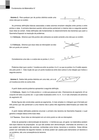 ´
     Fundamentos da Matematica IV




 Axioma 2. Para qualquer par de pontos distintos existe uma                A                           B
´                     ´
unica reta que os contem.                                                                  ←→              r
                                                                                       r = AB

                       ¸˜    ´                                              ¸˜
     As primeiras deﬁnicoes basicas associadas a estes axiomas envolvem relacoes entre pontos e entre
                                            ´
pontos e retas. A primeira descreve quando varios pontos pertencem a mesma reta e a segunda quando
                                 ¸˜    ˜
duas retas se cortam. Estas deﬁnicoes sao fundamentais no desenvolvimento dos teoremas que usam a
                            ¸˜
Geometria Espacial na resolucao de problemas.

 1.1 Deﬁni¸˜o. Diremos que tres pontos sao colineares se existe somente uma reta que os contem.
          ca                 ˆ          ˜                                                   ´

                                                                           n
                                                                                           P
 1.2 Deﬁni¸˜o. Diremos que duas retas se interceptam se elas
          ca
 ˆ
tem um ponto em comum.                                                     m




                                                                                   C       B
                                                                           A
     Consideremos uma reta m e sobre ela os pontos A, B e C .



     Podemos dizer que o ponto C localiza-se entre os pontos A e B , ou que os pontos A e B estao separa-
                                                                                               ˜
dos pelo ponto C . Esta nocao de que um ponto localize-se entre dois outros e uma relacao que motiva o
                          ¸˜                                                ´         ¸˜
seguinte axioma:


                                                                               B       C           r
                   ˆ                                      ´
 Axioma 3. Dados tres pontos distintos em uma reta, um e so            A
                                                                                               α
um localiza-se entre os outros dois.


                                                              ¸˜
     A partir deste axioma podemos apresentar a seguinte deﬁnicao:

 1.3 Deﬁni¸˜o. Sejam A e B dois pontos e r a reta que passa por eles. Chamaremos de segmento AB ao
          ca
conjunto de todos os pontos de r e que estao localizados entre A e B . A e B sao chamados de extremos
                                          ˜                                   ˜
do segmento AB .

                    ˜                                                  ´      ˆ          ´
     Muitas ﬁguras sao constru´das usando-se segmentos. A mais simples e o triangulo que e formado por
                              ı
  ˆ              ˜                                       ˆ                                     ˆ
tres pontos que nao pertencem a uma mesma reta e pelos tres segmentos determinados por estes tres
pontos.

                          ¸˜
     A partir destas deﬁnicoes podemos enunciar o primeiro dos teorema da Geometria Espacial, o qual
              ¸˜   ´
garante a relacao basica entre duas retas.

 1.4 Teorema. Duas retas se interceptam em um unico ponto ou nao se interceptam.
                                              ´               ˜

     Antes de apresentar a demonstracao do teorema 1.4 lembre-se que, em geral, na matematica existem
                                    ¸˜                                                  ´
            ´                ¸˜            ˜                       ¸˜
dois tipos basicos de proposicoes: as que sao aceitas sem demonstracao, chamadas de axiomas e, as
                                                                            ´
que podem ser deduzidas dos axiomas, conhecidas como lemas, teoremas e corolarios. Estas ultimas
                                                                                         ´
podem ser ordenadas da seguinte maneira: os lemas podem ser usados para demonstrar um teorema e
        ´       ˜            ¨ˆ
os corolarios, sao uma consequencia do teorema.
10
 
