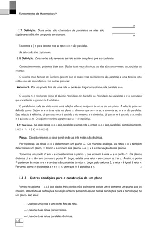 ´
     Fundamentos da Matematica IV



                                                                                                          n
  1.7 Deﬁni¸˜o. Duas retas sao chamadas de paralelas se elas sao
           ca               ˜                                 ˜
            ˜ ˆ
coplanares nao tem um ponto em comum.                                                                    m


     Usaremos s    r para denotar que as retas s e r s˜o paralelas.
                                                      a

     As retas n˜o s˜o coplanares:
               a a

 1.8 Deﬁni¸˜o. Duas retas sao reversas se nao existe um plano que as contenha.
          ca               ˜               ˜


     Conseq¨entemente, podemos dizer que: Dadas duas retas distintas, ou elas s˜o concorrentes, ou paralelas ou
           u                                                                   a
reversas.

     O axioma mais famoso de Euclides garante que se duas retas concorrentes s˜o paralelas a uma terceira reta
                                                                              a
ent˜o elas s˜o coincidentes. Em outras palavras:
   a        a

 Axioma 5. Por um ponto fora de uma reta m pode-se tracar uma unica reta paralela a m.
                                                      ¸       ´


     O axioma 5 ´ conhecido como O Quinto Postulado de Euclides ou Postulado das paralelas e ´ o postulado
                e                                                                            e
que caracteriza a geometria Euclidiana.

     O paralelismo pode ser visto como uma rela¸˜o sobre o conjunto de retas em um plano. A rela¸˜o pode ser
                                               ca                                               ca
deﬁnida como: Sejam m e n duas retas no plano α, diremos que m ∼ n se, e somente se, m e n s˜o paralelas.
                                                                                            a
Esta rela¸˜o ´ reﬂexiva, j´ que toda reta ´ paralela a ela mesma, e ´ sim´trica, j´ que se m ´ paralela a n, ent˜o
         ca e             a               e                         e    e        a          e                  a
n ´ paralela a m. O seguinte teorema garante que a ∼ ´ transitiva.
  e                                                  e

 1.9 Teorema. Se duas retas m e n sao paralelas a uma reta s , entao m e n sao paralelas. Simbolicamente,
                                   ˜                              ˜         ˜
(m    s ∧ n       s ) ⇒ (m    n).


                                                  ˆ         ˜
     Prova. Consideraremos o caso geral onde as tres retas sao distintas.

     Por hipotese, as retas m e s determinam um plano α. De maneira analoga, as retas n e s tambem
            ´                                                         ´                         ´
determinam um plano, β. Como s e comum aos planos α e β, s e a intersecao destes planos.
                               ´                           ´          ¸˜

     Tomemos um ponto P em n e consideremos o plano γ que contem a reta m e o ponto P . Os planos
                                                              ´ `
distintos β e γ tem em comum o ponto P . Logo, existe uma reta r em comum a β e γ. Assim, o ponto
                 ˆ
P pertence as retas n e r e ambas sao paralelas a reta s . Logo, pelo axioma 5, a reta r e igual a reta n.
           `                       ˜            `                                        ´       `
Portanto, como m e paralela a r e r = n, vem que m e paralela a n.
                 ´                                 ´                                                            2



     1.1.3    Outras condi¸oes para a constru¸˜o de um plano
                          c˜                 ca

     Vimos no axioma         1.1.6 que dados tres pontos nao colineares existe um e somente um plano que os
                                               ˆ          ˜
    ´                      ¸˜        ¸˜                                      ¸˜                 ¸˜
contem. Utilizando as deﬁnicoes da secao anterior podemos reunir outras condicoes para a construcao de
           ˜
um plano, sao elas:


         — Usando uma reta e um ponto fora da reta.

         — Usando duas retas concorrentes.

         — Usando duas retas paralelas distintas.
12
 