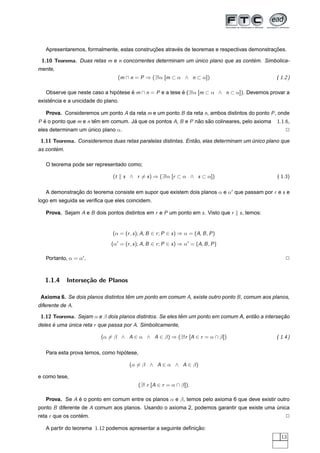 ¸˜        ´                                     ¸˜
   Apresentaremos, formalmente, estas construcoes atraves de teoremas e respectivas demonstracoes.

 1.10 Teorema. Duas retas m e n concorrentes determinam um unico plano que as contem. Simbolica-
                                                           ´                      ´
mente,
                                    (m ∩ n = P ⇒ (∃!α [m ⊂ α ∧ n ⊂ α])                            ( 1.2 )

   Observe que neste caso a hipotese e m ∩ n = P e a tese e (∃!α [m ⊂ α ∧ n ⊂ α]). Devemos provar a
                               ´     ´                    ´
     ˆ
existencia e a unicidade do plano.

   Prova. Consideremos um ponto A da reta m e um ponto B da reta n, ambos distintos do ponto P , onde
P e o ponto que m e n tem em comum. Ja que os pontos A, B e P nao sao colineares, pelo axioma
  ´                    ˆ             ´                         ˜   ˜                              1.1.6,
eles determinam um unico plano α.
                   ´                                                                                  2

 1.11 Teorema. Consideremos duas retas paralelas distintas. Entao, elas determinam um unico plano que
                                                               ˜                      ´
       ´
as contem.

   O teorema pode ser representado como;

                               (t    s ∧ r = s ) ⇒ (∃!α [r ⊂ α ∧ s ⊂ α])                          ( 1.3)

   A demonstracao do teorema consiste em supor que existem dois planos α e α que passam por r e s e
              ¸˜
logo em seguida se veriﬁca que eles coincidem.

   Prova. Sejam A e B dois pontos distintos em r e P um ponto em s . Visto que r     s , temos:


                               (α = (r , s ); A, B ∈ r ; P ∈ s ) ⇒ α = (A, B , P )
                               (α = (r , s ); A, B ∈ r ; P ∈ s ) ⇒ α = (A, B , P )

   Portanto, α = α .                                                                                  2



   1.1.4     Interse¸˜o de Planos
                    ca

 Axioma 6. Se dois planos distintos tem um ponto em comum A, existe outro ponto B , comum aos planos,
                                     ˆ
diferente de A.

 1.12 Teorema. Sejam α e β dois planos distintos. Se eles tem um ponto em comum A, entao a intersecao
                                                           ˆ                          ˜           ¸˜
deles e uma unica reta r que passa por A. Simbolicamente,
      ´     ´

                          (α = β ∧ A ∈ α ∧ A ∈ β) ⇒ (∃!r [A ∈ r = α ∩ β])                         ( 1.4 )

                                  ´
   Para esta prova temos, como hipotese,

                                        (α = β ∧ A ∈ α ∧ A ∈ β)

e como tese,
                                            (∃! r [A ∈ r = α ∩ β]).

   Prova. Se A e o ponto em comum entre os planos α e β, temos pelo axioma 6 que deve existir outro
               ´
ponto B diferente de A comum aos planos. Usando o axioma 2, podemos garantir que existe uma unica
                                                                                            ´
reta r que os contem.
                  ´                                                                                   2

   A partir do teorema 1.12 podemos apresentar a seguinte deﬁnicao:
                                                               ¸˜
                                                                                                    13
 