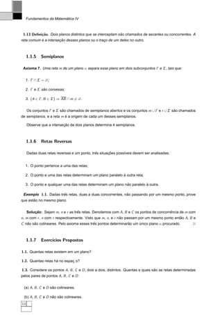 ´
     Fundamentos da Matematica IV



 1.13 Deﬁni¸˜o. Dois planos distintos que se interceptam sao chamados de secantes ou concorrentes. A
           ca                                             ˜
           ´          ¸˜
reta comum e a intersecao desses planos ou o traco de um deles no outro.
                                                ¸



     1.1.5   Semiplanos

 Axioma 7. Uma reta m de um plano α separa esse plano em dois subconjuntos Γ e Σ , tais que:


  1. Γ ∩ Σ = ∅;

  2. Γ e Σ sao convexas;
            ˜

  3. (A ∈ Γ , B ∈ Σ ) ⇒ AB ∩ m = ∅.


     Os conjuntos Γ e Σ sao chamados de semiplanos abertos e os conjuntos m ∪ Γ e r ∪ Σ sao chamados
                         ˜                                                               ˜
de semiplanos, e a reta m e a origem de cada um desses semiplanos.
                          ´

                          ¸˜
     Observe que a intersecao de dois planos determina 4 semiplanos.



     1.1.6   Retas Reversas

                                             ˆ       ¸˜
     Dadas duas retas reversas e um ponto, tres situacoes poss´veis devem ser analisadas:
                                                              ı


  1. O ponto pertence a uma das retas;

                                                          `
  2. O ponto e uma das retas determinam um plano paralelo a outra reta;

                                                           ˜           `
  3. O ponto e qualquer uma das retas determinam um plano nao paralelo a outra.

 Exemplo 1.1. Dadas tres retas, duas a duas concorrentes, nao passando por um mesmo ponto, prove
                      ˆ                                    ˜
       ˜
que estao no mesmo plano.


     Solucao: Sejam m, n e r as tres retas. Denotemos com A, B e C os pontos de concorrencia de m com
         ¸˜                       ˆ                                                    ˆ
n, m com r , n com r respectivamente. Visto que m, n, e r nao passam por um mesmo ponto entao A, B e
                                                           ˜                               ˜
C nao sao colineares. Pelo axioma esses tres pontos determinarao um unico plano α procurado.
   ˜   ˜                                  ˆ                   ˜     ´                                  2



     1.1.7   Exerc´
                  ıcios Propostos

1.1. Quantas retas existem em um plano?

1.2. Quantas retas ha no espac o?
                    ´        ¸

1.3. Considere os pontos A, B , C e D , dois a dois, distintos. Quantas e quais sao as retas determinadas
                                                                                 ˜
pelos pares de pontos A, B , C e D :


 (a) A, B , C e D sao colineares.
                   ˜

 (b) A, B , C e D nao sao colineares.
                   ˜   ˜
14
 