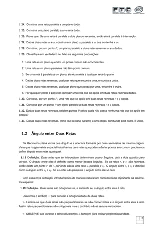 1.24. Construa uma reta paralela a um plano dado.

1.25. Construa um plano paralelo a uma reta dada.

1.26. Prove que: Se uma reta e paralela a dois planos secantes, entao ela e paralela a intersecao.
                             ´                                     ˜      ´          `        ¸˜

1.27. Dadas duas retas m e n, construa um plano α paralelo a m que contenha a m.

1.28. Construa, por um ponto P , um plano paralelo a duas retas reversas m e n dadas.

1.29. Classiﬁque em verdadeiro ou falso as seguintes proposicoes:
                                                            ¸˜

                              ˆ                  ˜
  1. Uma reta e um plano que tem um ponto comum sao concorrentes.

                                    ˜ ˆ
  2. Uma reta e um plano paralelos nao tem ponto comum.

                 ´                          ´
  3. Se uma reta e paralela a um plano, ela e paralela a qualquer reta do plano.

  4. Dadas duas retas reversas, qualquer reta que encontra uma, encontra a outra.

  5. Dadas duas retas reversas, qualquer plano que passa por uma, encontra a outra.

                        ´                                     ´
  6. Por qualquer ponto e poss´vel conduzir uma reta que se apoia em duas retas reversas dadas.
                              ı

1.30. Construa, por um ponto P , uma reta que se apoia em duas retas reversas r e s dadas.
                                                   ´

1.31. Construa por um ponto P um plano paralelo a duas retas reversas r e s dadas.

1.32. Dadas duas retas reversas, existem pontos P pelos quais nao passa nenhuma reta que se apoie em
                                                               ˜                              ´
ambas?

1.33. Dadas duas retas reversas, prove que o plano paralelo a uma delas, conduzida pela outra, e unico.
                                                                                               ´ ´



  1.2      ˆ
           Angulo entre Duas Retas

                                ˆ      ´
   Na Geometria plana vimos que angulo e a abertura formada por duas semi-retas de mesma origem.
                                                                 ˜
Visto que na geometria espacial trabalhamos com retas que podem nao ter pontos em comum precisamos
       ˆ
deﬁnir angulo entre retas quaisquer.

 1.18 Deﬁni¸˜o. Duas retas que se interceptam determinam quatro angulos, dois a dois opostos pelo
           ca                                                   ˆ
vertice. O angulo entre elas e deﬁnido como menor desses angulos. Se as retas r1 e r2 sao reversas,
 ´         ˆ                 ´                           ˆ                             ˜
entao existe um ponto P de r1 por onde passa uma reta s2 paralela a r2 . O angulo entre r1 e r2 e deﬁnido
   ˜                                                                       ˆ                    ´
como o angulo entre r1 e s2 . Se as retas sao paralelas o angulo entre elas e zero.
       ˆ                                   ˜              ˆ                 ´

                      ¸˜
   Com essa nova deﬁnicao, introduziremos de maneira natural um conceito muito importante na Geome-
tria espacial:

 1.19 Deﬁni¸˜o. Duas retas sao ortogonais se, e somente se, o angulo entre elas e reto.
           ca               ˜                                 ˆ                 ´

   Usaremos o s´mbolo ⊥ para denotar a ortogonalidade de duas retas.
               ı

                                ˜                      ˜                   ˆ                 ´
      Lembre-se que duas retas sao perpendiculares se sao concorrentes e o angulo entre elas e reto.
                             ˜                        ´     ˜ ´
Assim retas perpendiculares sao ortogonais mas o contrario nao e sempre verdadeiro.

      OBSERVE que durante o texto utilizaremos ⊥ tambem para indicar perpendicularidade.
                                                     ´
                                                                                                     17
 