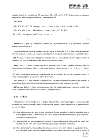 mediatriz de AA , b e mediatriz de AA e por isso: AB ≡ A B e AC ≡ A C . Tambem notemos que para
                    ´                                                       ´
chegarmos a tese, basta provarmos que x e mediatriz de AA .
          `                             ´

   Temos que:


 (AB ≡ A B , AC ≡ A C , BC comum)⇒        ABC ≡             ˆ      ˆ     ˆ      ˆ
                                                    A BC ⇒ ABC ≡ A BC ⇒ ABX ≡ A BX .

              ˆ      ˆ
 (AB ≡ A B , ABX ≡ A BX , BX comum) ⇒         ABX ≡     A BX ⇒ X A ≡ X A .

 X A ≡ X A ⇒ x e mediatriz de AA ⇒ m ⊥ x ⇒ m ⊥ α.
               ´


                                                                                                          2

 1.23 Deﬁni¸˜o. Sejam α e β dois planos. Diremos que α e perpendicular a β se, e somente se, α contem
           ca                                          ´                                           ´
uma reta perpendicular a β.


  Uma pergunta que surge de maneira natural a partir da deﬁnicao 1.21 e: Que condicao deve ser
                                                                 ¸˜         ´            ¸˜
                                                         ` resposta e apresentada no seguinte teorema.
cumprida para que os planos α e β sejam perpendiculares? A          ´

 1.24 Teorema. Se dois planos sao perpendiculares entre si e uma reta de um deles e perpendicular a
                               ˜                                                  ´               `
       ¸˜                 ˜            ´
intersecao dos planos, entao essa reta e perpendicular ao outro plano.


   Prova. Se α ⊥ β, entao α contem uma reta a, perpendicular a β. Seja i a reta de intersecao entre os
                       ˜        ´                                                         ¸˜
planos e suponhamos que a reta r ∈ α seja perpendicular a i . Assim temos: (a ⊥ i , r ⊥ i ) ⇒ a   r . Assim,
r ⊥ β.                                                                                                    2

OBS: Outra possibilidade seria que a reta perpendicular a intersecao dos planos i estivesse no pano β
                                                        `        ¸˜
                  ı          ı     `
com o mesmo racioc´nio chegar´amos a tese do teorema.

   Pela deﬁnicao 1.21, se a uma reta e perpendicular a um plano, qualquer outro plano que a contenha e
             ¸˜                      ´                                                               ´
perpendicular ao primeiro. Resumindo os resultados podemos formular o seguinte teorema:

 1.25 Teorema. Sejam α e β dois planos secantes. α e β sao perpendiculares se, e somente se, toda reta
                                                   ´    ˜
m em α perpendicular a intersecao de α com β e perpendicular a β.
                     `        ¸˜             ´



   1.3.1    Leitura

                ´                                                                                ˜
   “Obviamente, e imposs´vel precisar as origens da geometria”. Mas essas origens, sem duvidas, sao
                        ı                                                               ´
                                                  ´
muito remotas e muito modestas. Nessa longa trajetoria, segundo alguns historiadores, a geometria pas-
          ˆ
sou por tres fases:


                                                                            ¸˜
 (a) a fase subconsciente, em que, embora percebendo formas, tamanhos e relacoes espaciais, grac as
                                                                                               ¸
                ˜                    ˜                                      ˜
     a uma aptidao natural, o homem nao era capaz ainda de estabelecer conexoes que lhe propor-
     cionassem resultados gerais;

                                                              ´
 (b) a fase cient´ﬁca, em que, embora empiricamente, o homem ja era capaz de formular leis gerais (por
                 ı
                   ˜                     ˆ                      ˆ      ´
     exemplo, a razao entre uma circunferencia qualquer e seu diametro e constante);

 (c) a fase demonstrativa, inaugurada pelos gregos, em que o homem adquire a capacidade de de-
                                                   ´                       ´                          `
     duzir resultados gerais mediante racioc´nios logicos. O primeiro matematico cujo nome se associa a
                                            ı
                                                                                                        19
 