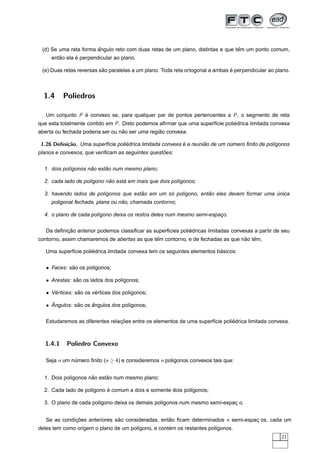 ˆ                                                        ˆ
 (d) Se uma reta forma angulo reto com duas retas de um plano, distintas e que tem um ponto comum,
        ˜      ´
     entao ela e perpendicular ao plano.

                          ˜                                                    ´
 (e) Duas retas reversas sao paralelas a um plano. Toda reta ortogonal a ambas e perpendicular ao plano.



  1.4     Poliedros

   Um conjunto P e convexo se, para qualquer par de pontos pertencentes a P , o segmento de reta
                 ´
que esta totalmente contido em P . Disto podemos aﬁrmar que uma superf´cie poliedrica limitada convexa
                                                                      ı        ´
                                  ˜              ˜
aberta ou fechada poderia ser ou nao ser uma regiao convexa.

 1.26 Deﬁni¸˜o. Uma superf´cie poliedrica limitada convexa e a reuniao de um numero ﬁnito de pol´gonos
           ca             ı        ´                       ´        ˜         ´                 ı
                                                  ˜
planos e convexos, que veriﬁcam as seguintes questoes:


                     ˜     ˜
  1. dois pol´gonos nao estao num mesmo plano;
             ı

                            ˜     ´
  2. cada lado de pol´gono nao esta em mais que dois pol´gonos;
                     ı                                  ı

                                       ˜         ´              ˜
  3. havendo lados de pol´gonos que estao em um so pol´gono, entao eles devem formar uma unica
                         ı                            ı                                  ´
                                  ˜
     poligonal fechada, plana ou nao, chamada contorno;

  4. o plano de cada pol´gono deixa os restos deles num mesmo semi-espaco.
                        ı                                              ¸


           ¸˜                                                ´
   Da deﬁnicao anterior podemos classiﬁcar as superﬁcies poliedricas limitadas convexas a partir de seu
                                              ˆ                                  ˜ ˆ
contorno, assim chamaremos de abertas as que tem contorno, e de fechadas as que nao tem.

                      ´                                                   ´
   Uma superf´cie poliedrica limitada convexa tem os seguintes elementos basicos:
             ı


   • Faces: sao os pol´gonos;
             ˜        ı

   • Arestas: sao os lados dos pol´gonos;
               ˜                  ı

   • Vertices: sao os vertices dos pol´gonos;
      ´         ˜      ´              ı

     ˆ
   • Angulos: sao os angulos dos pol´gonos;
               ˜     ˆ              ı


                                 ¸˜                                            ´
   Estudaremos as diferentes relacoes entre os elementos de uma superf´cie poliedrica limitada convexa.
                                                                      ı



  1.4.1    Poliedro Convexo

   Seja n um numero ﬁnito (n ≥ 4) e consideremos n pol´gonos convexos tais que:
              ´                                       ı


                     ˜     ˜
  1. Dois pol´gonos nao estao num mesmo plano;
             ı

                     ı     ´
  2. Cada lado de pol´gono e comum a dois e somente dois pol´gonos;
                                                            ı

  3. O plano de cada pol´gono deixa os demais pol´gonos num mesmo semi-espac o.
                        ı                        ı                         ¸


   Se as condicoes anteriores sao consideradas, entao ﬁcam determinados n semi-espac os, cada um
              ¸˜               ˜                   ˜                               ¸
                                       ı            ´
deles tem como origem o plano de um pol´gono, e contem os restantes pol´gonos.
                                                                       ı
                                                                                                    21
 