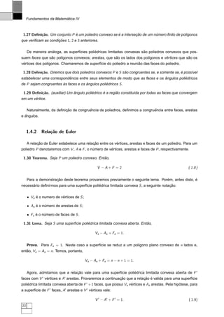 ´
     Fundamentos da Matematica IV



 1.27 Deﬁni¸˜o. Um conjunto P e um poliedro convexo se e a intersecao de um numero ﬁnito de pol´gonos
           ca                 ´                        ´          ¸˜         ´                 ı
que veriﬁcam as condicoes 1, 2 e 3 anteriores.
                     ¸˜


                  ´                         ´                           ˜
     De maneira analoga, as superf´cies poliedricas limitadas convexas sao poliedros convexos que pos-
                                  ı
                ˜     ı                              ˜                  ı         ´            ˜
suem faces que sao pol´gonos convexos; arestas, que sao os lados dos pol´gonos e vertices que sao os
 ´                                                                  ˜
vertices dos pol´gonos. Chamaremos de superf´cie do poliedro a reuniao das faces do poliedro.
                ı                           ı

 1.28 Deﬁni¸˜o. Diremos que dois poliedros convexos P e S sao congruentes se, e somente se, e poss´vel
           ca                                              ˜                                ´     ı
                          ˆ                                                    ˆ           ´
estabelecer uma correspondencia entre seus elementos de modo que as faces e os angulos poliedricos
de P sejam congruentes as faces e os angulos poliedricos S .
                       `             ˆ           ´

 1.29 Deﬁni¸˜o. (auxiliar) Um angulo poliedrico e a regiao constitu´da por todas as faces que convergem
           ca                 ˆ          ´      ´       ˜          ı
       ´
em um vertice.


                           ¸˜           ˆ                                    ˆ
     Naturalmente, da deﬁnicao de congruencia de poliedros, deﬁnimos a congruencia entre faces, arestas
  ˆ
e angulos.



     1.4.2   Rela¸˜o de Euler
                 ca

           ¸˜                              ¸˜            ´
     A relacao de Euler estabelece uma relacao entre os vertices, arestas e faces de um poliedro. Para um
poliedro P denotaremos com V , A e F , o numero de vertices, arestas e faces de P , respectivamente.
                                          ´         ´

 1.30 Teorema. Seja P um poliedro convexo. Entao,
                                              ˜

                                                 V −A+F =2                                           ( 1.8 )


                     ¸˜                                                           ´                ´
     Para a demonstracao deste teorema provaremos previamente o seguinte lema. Porem, antes disto, e
necessario deﬁnirmos para uma superf´cie poliedrica limitada convexa S , a seguinte notacao:
      ´                             ı        ´                                          ¸˜


     • Va e o numero de vertices de S ;
          ´              ´

     • Aa e o numero de arestas de S ;
          ´    ´

     • Fa e o numero de faces de S .
          ´    ´

 1.31 Lema. Seja S uma superf´cie poliedrica limitada convexa aberta. Entao,
                             ı        ´                                  ˜

                                               Va − Aa + Fa = 1.


     Prova. Para Fa = 1. Neste caso a superf´cie se reduz a um pol´gono plano convexo de n lados e,
                                            ı                     ı
entao, Va = Aa = n. Temos, portanto,
   ˜

                                          Va − Aa + Fa = n − n + 1 = 1.


     Agora, admitamos que a relacao vale para uma superf´cie poliedrica limitada convexa aberta de F
                                ¸˜                      ı        ´
faces com V vertices e A arestas. Provaremos a continuacao que a relacao e valida para uma superf´cie
             ´                                         ¸˜            ¸˜ ´                        ı
poliedrica limitada convexa aberta de F + 1 faces, que possui Va vertices e Aa arestas. Pela hipotese, para
    ´                                                             ´                             ´
a superf´cie de F faces, A arestas e V vertices vale:
        ı                               ´

                                                V − A + F = 1.                                       ( 1.9)
22
 