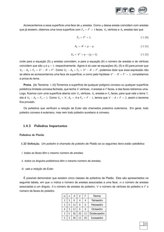 Acrescentemos a essa superf´cie uma face de p arestas. Como q dessa aresta coincidem com arestas
                              ı
que ja existem, obtemos uma nova superf´cie com Fa = F + 1 faces, Va vertices e Aa arestas tais que
     ´                                 ı                              ´

                                                  Fa = F + 1;                                      ( 1.10)


                                              Aa = A + p − q                                       ( 1.11)

                                            Va = V + p − (q + 1)                                   ( 1.12)

onde para a equacao (5) q arestas coincidem, e para a equacao (6) o numero de arestas e de vertices
                ¸˜                                        ¸˜         ´                      ´
coincidem que sao q e q + 1, respectivamente. Agora e so usar as equacoes (4), (5) e (6) para provar que
               ˜                                    ´ ´              ¸˜
Va − Aa + Fa = V − A + F . Como Va − Aa + Fa = V − A + F , podemos dizer que essa expressao nao
                                                                                         ˜   ˜
se altera se acrescentamos uma face da superf´cie, e como pela hipotese V − A + F = 1, completamos
                                             ı                    ´
a prova do lema.

   Prova. [do Teorema 1.30] Tomemos a superf´cie de qualquer pol´gono convexo ou qualquer superf´cie
                                            ı                   ı                               ı
poliedrica limitada convexa fechada, que tenha V vertices, A arestas e F faces, e das faces retiremos uma.
    ´                                             ´
Logo, ﬁcamos com uma superf´cie aberta com Va vertices, Aa arestas e Fa faces, para qual vale o lema 1,
                           ı                   ´
isto e Va − Aa + Fa = 1. Como Va = V , Aa = A e Fa = F − 1, temos que V − A + F = 2, assim o teorema
     ´
ﬁca provado.

                                   ¸˜            ˜
   Os poliedros que veriﬁcam a relacao de Euler sao chamados poliedros eulerianos. Em geral, todo
                 ´                                            ´
poliedro convexo e euleriano, mas nem todo poliedro eureliano e convexo.



  1.4.3     Poliedros Importantes

Poliedros de Plat˜o
                 a


 1.32 Deﬁni¸˜o. Um poliedro e chamado de poliedro de Platao se os seguintes ´tens estao satisfeitos:
           ca               ´                            ˜                  ı        ˜


                    ˆ
 i. todas as faces tem o mesmo numero de arestas;
                                ´

              ˆ           ´        ˆ
 ii. todos os angulos poliedricos tem o mesmo numero de arestas;
                                               ´

                 ¸˜
 iii. vale a relacao de Euler.


   ´                                                                   ˜         ˜
   E poss´vel demonstrar que existem cinco classes de poliedros de Platao. Eles sao apresentados na
         ı
seguinte tabela, em que m indica o numero de arestas associadas a uma face; m o numero de arestas
                                    ´                                            ´
associadas a um angulo; A o numero de arestas do poliedro; V o numero de vertices do poliedro e F o
                ˆ            ´                                  ´         ´
numero de faces do poliedro.
 ´
                                    m   n    A     V    F        Nome
                                    3   3     6    4    4       Tetraedro
                                    3   4    12    8    6     Hexaedro
                                    4   3    12    6    8       Octaedro
                                    3   5    30    20   12   Dodecaedro
                                    5   3    30    12   20   Icosaedro

                                                                                                      23
 