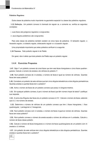 ´
     Fundamentos da Matematica IV



Poliedros Regulares


                                                                      ´
     Outra classe de poliedros muito importante na geometria espacial e a classe dos poliedros regulares.

  1.33 Deﬁni¸˜o. Um poliedro convexo e chamado de regular se, e somente se, veriﬁca as seguintes
            ca                       ´
     ¸˜
condicoes:


                ˜
 i. suas faces sao pol´gonos regulares e congruentes;
                      ı

          ˆ           ´        ˜
 ii. seus angulos poliedricos sao congruentes.


                                       ´           ´
     Para esta classe de poliedros tambem existem so cinco tipos de poliedros: O tetraedro regular, o
hexaedro regular, o octaedro regular, dodecaedro regular e o icosaedro regular.

                                                             ´
     Uma propriedade importante que estes poliedros veriﬁcam e a seguinte:

 1.34 Teorema. Todo poliedro regular e de Platao.
                                     ´        ˜


                ˜ ´ ´                                ˜
     Em geral, nao e valido que todo poliedro de Platao seja um poliedro regular.



     1.4.4   Exerc´
                  ıcios Propostos

1.47. Seja P um poliedro convexo de onze faces que tem seis faces triangulares e cinco faces quadran-
gulares. Calcule o numero de arestas e de vertices do poliedro P .
                    ´                      ´

1.48. Num poliedro convexo de 10 arestas, o numero de faces e igual ao numero de vertices. Quantas
                                             ´              ´           ´         ´
faces tem esse poliedro?

1.49. Considere um poliedro de sete vertices que tem cinco angulos tetraedricos e dois angulos pentaedricos.
                                     ´                     ˆ            ´              ˆ            ´
Quantas arestas e quantas faces tem o poliedro?

1.50. Ache o numero de faces de um poliedro convexo que possui 16 angulos triedros.
              ´                                                   ˆ

1.51. Em qualquer poliedro convexo, e par o numero de faces que tem numero ´mpar de lados? Justiﬁque
                                    ´        ´                   ˆ   ´     ı
sua resposta.

                 ˆ
1.52. A soma dos Angulos das faces de um poliedro convexo e 270◦. Calcule o numero de faces, sabendo
                                                          ´                  ´
que e 2/3 do numero de arestas.
    ´         ´

 1.53. Determine o numero de vertices de um poliedro convexo que tem 3 faces triangulares, 1 face
                    ´         ´
quadrangular, 1 pentagonal e 2 hexagonais.

1.54. Num poliedro convexo com 10 arestas, o numero de faces e igual ao numero de vertices. Quantas
                                              ´              ´           ´         ´
faces tem esse poliedro?

1.55. Num poliedro convexo o numero de aresta excede o numero de vertices em 6 unidades. Calcule o
                              ´                         ´         ´
numero de faces desse poliedro
 ´

1.56. Calcule o numero de faces triangulares e o numero de faces quadrangulares de um poliedro com 20
                 ´                                ´
arestas e 10 vertices.
              ´

1.57. Um poliedro de sete vertices tem cinco angulos tetraedricos e dois angulos pentaedricos. Quantas
                           ´                 ˆ            ´              ˆ            ´
arestas e quantas faces tem o poliedro?
24
 