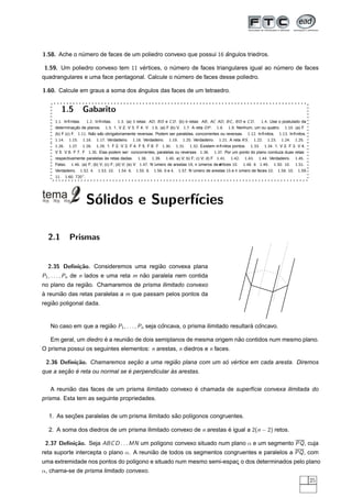 1.58. Ache o numero de faces de um poliedro convexo que possui 16 angulos triedros.
              ´                                                   ˆ

1.59. Um poliedro convexo tem 11 vertices, o numero de faces triangulares igual ao numero de faces
                                  ´           ´                                     ´
quadrangulares e uma face pentagonal. Calcule o numero de faces desse poliedro.
                                                 ´

1.60. Calcule em graus a soma dos angulos das faces de um tetraedro.
                                  ˆ


        1.5        Gabarito
     1.1. Inﬁnitas.    1.2. Inﬁnitas.   1.3. (a) 3 retas: AD , BD e C D . (b) 6 retas: AB , AC AD , BC , BD e C D . 1.4. Use o postulado da
     determinac ao de planos. 1.5. 1. V 2. V 3. F 4. V 1.6. (a) F (b) V. 1.7. A reta OP . 1.8. 1.9. Nenhum, um ou quatro. 1.10. (a) F
                 ¸˜
     (b) F (c) F. 1.11. Nao sao obrigatoriamente reversas. Podem ser paralelas, concorrentes ou reversas. 1.12. Inﬁnitos. 1.13. Inﬁnitos.
                          ˜ ˜
     1.14. 1.15. 1.16. 1.17. Verdadeiro. 1.18. Verdadeiro. 1.19. 1.20. Verdadeiro. 1.21. A reta RS . 1.22. 1.23. 1.24. 1.25.
     1.26. 1.27. 1.28. 1.29. 1. F 2. V 3. F 4. F 5. F 6. F 1.30. 1.31. 1.32. Existem inﬁnitos pontos. 1.33. 1.34. 1. V 2. F 3. V 4.
     V 5. V 6. F 7. F 1.35. Elas podem ser: concorrentes, paralelas ou reversas 1.36. 1.37. Por um ponto do plano conduza duas retas
     respectivamente paralelas as retas dadas. 1.38. 1.39. 1.40. a) V; b) F; c) V; d) F 1.41. 1.42. 1.43. 1.44. Verdadeiro. 1.45.
                                 `
     Falso. 1.46. (a) F; (b) V; (c) F; (d) V; (e) V 1.47. N ´
                                                            umero de arestas 19, n ´ umeros de ertices 10. 1.48. 6 1.49. 1.50. 10. 1.51.
                                                                                                ´
                                                                                                v
     Verdadeiro. 1.52. 4. 1.53. 10. 1.54. 6. 1.55. 8. 1.56. 8 e 4. 1.57. N ´       umero de arestas 15 e n ´
                                                                                                           umero de faces 10. 1.58. 10. 1.59.
     11. 1.60. 720◦ .




                     S´lidos e Superf´
                      o              ıcies

  2.1       Prismas


  2.35 Deﬁni¸˜o. Consideremos uma regiao convexa plana
            ca                        ˜
P1 , . . . , Pn de n lados e uma reta m nao paralela nem contida
                                         ˜
                ˜
no plano da regiao. Chamaremos de prisma ilimitado convexo
a reuniao das retas paralelas a m que passam pelos pontos da
`      ˜
    ˜
regiao poligonal dada.


   No caso em que a regiao P1 , . . . , Pn seja concava, o prisma ilimitado resultara concavo.
                        ˜                        ˆ                                  ´ ˆ

                       ´        ˜                                      ˜
   Em geral, um diedro e a reuniao de dois semiplanos de mesma origem nao contidos num mesmo plano.
O prisma possui os seguintes elementos: n arestas, n diedros e n faces.

 2.36 Deﬁni¸˜o. Chamaremos secao a uma regiao plana com um so vertice em cada aresta. Diremos
           ca                ¸˜            ˜                ´ ´
        ¸˜ ´                    ´               `
que a secao e reta ou normal se e perpendicular as arestas.

          ˜                                           ´
   A reuniao das faces de um prisma ilimitado convexo e chamada de superf´cie convexa ilimitada do
                                                                         ı
prisma. Esta tem as seguinte propriedades.


          ¸˜                                     ˜
  1. As secoes paralelas de um prisma ilimitado sao pol´gonos congruentes.
                                                       ı

  2. A soma dos diedros de um prisma ilimitado convexo de n arestas e igual a 2(n − 2) retos.
                                                                    ´

 2.37 Deﬁni¸˜o. Seja ABC D . . . MN um pol´gono convexo situado num plano α e um segmento PQ , cuja
           ca                             ı
reta suporte intercepta o plano α. A reuniao de todos os segmentos congruentes e paralelos a PQ , com
                                          ˜
uma extremidade nos pontos do pol´gono e situado num mesmo semi-espac o dos determinados pelo plano
                                 ı                                  ¸
α, chama-se de prisma limitado convexo.
                                                                                                                                                25
 