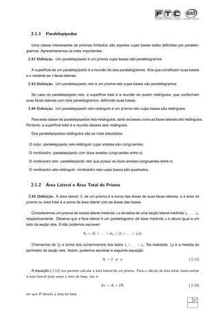 2.1.1     Paralelep´
                      ıpedos

                                                 ˜                         ˜
   Uma classe interessante de prismas limitados sao aquelas cujas bases estao deﬁnidas por paralelo-
gramos. Apresentaremos os mais importantes.

 2.42 Deﬁni¸˜o. Um paralelep´pedo e um prisma cujas bases sao paralelogramos.
           ca               ı     ´                        ˜

                                     ´        ˜
   A superf´cie de um paralelep´pedo e a reuniao de seis paralelogramos, dois que constituem suas bases
           ı                   ı
e o restante as 4 faces laterais.

 2.43 Deﬁni¸˜o. Um paralelep´pedo reto e um prisma reto cujas bases sao paralelogramos.
           ca               ı          ´                             ˜

                                                      ´        ˜               ˆ
   No caso do paralelep´pedo reto, a superf´cie total e a reuniao de quatro retangulos, que conformam
                       ı                   ı
suas faces laterais com dois paralelogramos, deﬁnindo suas bases.

 2.44 Deﬁni¸˜o. Um paralelep´pedo reto-retangulo e um prisma reto cujas bases sao retangulos.
           ca               ı             ˆ      ´                             ˜     ˆ

                                               ˆ                                               ˜     ˆ
   Para esta classe de paralelep´pedos reto-retangulos, tanto as bases como as faces laterais sao retangulos.
                                ı
                             ´        ˜                 ˆ
Portanto, a superf´cie total e a reuniao desses seis retangulos.
                  ı

                          ˆ        ˜
   Dos paralelep´pedos retangulos sao os mais estudados:
                ı

                                ˆ                     ˜
 O cubo: paralelep´pedo reto-retangulo cujas arestas sao congruentes;
                  ı

 O romboedro: paralelep´pedo com doze arestas congruentes entre si;
                       ı

 O romboedro reto: paralelep´pedo reto que possui as doze arestas congruentes entre si;
                            ı

                     ˆ                                   ˜
 O romboedro reto-retangulo: romboedro reto cujas bases sao quadrados.



   2.1.2     ´              ´
             Area Lateral e Area Total do Prisma

 2.45 Deﬁni¸˜o. A area lateral Al de um prisma e a soma das areas de suas faces laterais, e a area do
           ca     ´                            ´            ´                                 ´
          ´          ´           ´                   ´
prisma ou area total e a soma da area lateral com as areas das bases.

   Consideremos um prisma de aresta lateral medindo a e de lados de uma secao lateral medindo l1 , . . . , ln ,
                                                                          ¸˜
respectivamente. Observe que a face lateral e um paralelogramo de base medindo a e altura igual a um
                                            ´
          ¸˜           ˜
lado da secao reta. Entao podemos escrever:

                                      At = al1 + . . . + aln = (l1 + . . . + ln )a.


   Chamemos de 2p a soma dos comprimentos dos lados l1 + . . . + ln . Na realidade, 2p e a medida do
                                                                                       ´
               ¸˜                                               ¸˜
per´metro da secao reta. Assim, podemos escrever a seguinte equacao:
   ı

                                                    At = 2 · p · a .                                     ( 2.13)


   A equacao ( 2.13) nos permite calcular a ´rea lateral de um prisma. Para o c´lculo da ´rea total, basta somar
         ¸˜                                 a                                  a         a
` ´rea lateral duas vezes a ´rea da base, isto ´:
aa                          a                  e

                                                    AT = Al + 2B ,                                       ( 2.14)

em que B denota a ´rea da base.
                  a
                                                                                                            27
 