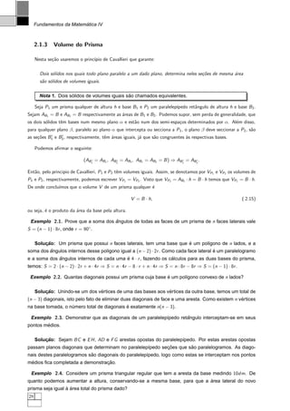 ´
     Fundamentos da Matematica IV



     2.1.3    Volume do Prisma

     Nesta se¸˜o usaremos o princ´ de Cavallieri que garante:
             ca                  ıpio

       Dois s´lidos nos quais todo plano paralelo a um dado plano, determina neles se¸oes de mesma ´rea
             o                                                                       c˜            a
       s˜o s´lidos de volumes iguais.
        a o

                     ´                         ˜
       Nota 1. Dois solidos de volumes iguais sao chamados equivalentes.

     Seja P1 um prisma qualquer de altura h e base B1 e P2 um paralelep´
                                                                       ıpedo retˆngulo de altura h e base B 2 .
                                                                                a
Sejam AB1 = B e AB2 = B respectivamente as ´reas de B1 e B2 . Podemos supor, sem perda de generalidade, que
                                           a
os dois s´lidos tˆm bases num mesmo plano α e est˜o num dos semi-espa¸os determinados por α. Al´m disso,
         o       e                               a                   c                         e
para qualquer plano β, paralelo ao plano α que intercepta ou secciona a P 1 , o plano β deve seccionar a P2 , s˜o
                                                                                                               a
as se¸oes B1 e B2 , respectivamente, tˆm ´reas iguais, j´ que s˜o congruentes `s respectivas bases.
     c˜                               e a               a      a              a

     Podemos aﬁrmar o seguinte:

                            (AB1 = AB1 , AB2 = AB2 , AB1 = AB2 = B ) ⇒ AB1 = AB2 .

Ent˜o, pelo principio de Cavallieri, P1 e P2 tˆm volumes iguais. Assim, se denotamos por VP1 e VP2 os volumes de
   a                                          e
P1 e P2 , respectivamente, podemos escrever VP1 = VP2 . Visto que VP2 = AB2 · h = B · h temos que VP1 = B · h.
              ımos que o volume V de um prisma qualquer ´
De onde conclu´                                         e

                                                    V = B · h,                                              ( 2.15)

ou seja, ´ o produto da ´rea da base pela altura.
         e              a

 Exemplo 2.1. Prove que a soma dos angulos de todas as faces de um prisma de n faces laterais vale
                                   ˆ
S = (n − 1) · 8r , onde r = 90◦ .

     Solucao: Um prisma que possui n faces laterais, tem uma base que e um pol´gono de n lados, e a
         ¸˜                                                           ´       ı
soma dos angulos internos desse pol´gono igual a (n − 2) · 2r . Como cada face lateral e um paralelogramo
         ˆ                         ı                                                   ´
e a soma dos angulos internos de cada uma e 4 · r , fazendo os calculos para as duas bases do prisma,
             ˆ                            ´                     ´
temos: S = 2 · (n − 2) · 2r + n · 4r ⇒ S = n · 4r − 8 · r + n · 4r ⇒ S = n · 8r − 8r ⇒ S = (n − 1) · 8r .

 Exemplo 2.2. Quantas diagonais possui um prisma cuja base e um pol´gono convexo de n lados?
                                                           ´       ı

                                ´                             ´
     Solucao: Unindo-se um dos vertices de uma das bases aos vertices da outra base, temos um total de
         ¸˜
(n − 3) diagonais, isto pelo fato de eliminar duas diagonais de face e uma aresta. Como existem n vertices
                                                                                                   ´
na base tomada, o numero total de diagonais e exatamente n(n − 3).
                   ´                        ´

 Exemplo 2.3. Demonstrar que as diagonais de um paralelep´pedo retangulo interceptam-se em seus
                                                         ı        ˆ
        ´
pontos medios.

     Solucao: Sejam BC e E H , AD e F G arestas opostas do paralelep´pedo. Por estas arestas opostas
         ¸˜                                                         ı
                                                           ¸˜        ˜
passam planos diagonais que determinam no paralelep´pedo secoes que sao paralelogramos. As diago-
                                                   ı
                            ˜
nais destes paralelogramos sao diagonais do paralelep´pedo, logo como estas se interceptam nos pontos
                                                     ı
 ´                               ¸˜
medios ﬁca completada a demonstracao.

 Exemplo 2.4. Considere um prisma triangular regular que tem a aresta da base medindo 10dm. De
                                                                          ´
quanto podemos aumentar a altura, conservando-se a mesma base, para que a area lateral do novo
                  ` ´
prisma seja igual a area total do prisma dado?
28
 