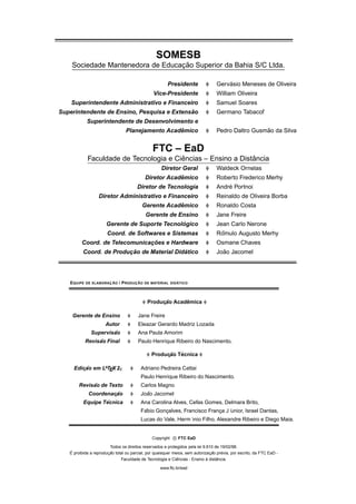 SOMESB
                                  ¸˜
    Sociedade Mantenedora de Educacao Superior da Bahia S/C Ltda.

                                                        Presidente                     ´
                                                                                   Gervasio Meneses de Oliveira
                                                 Vice-Presidente                   William Oliveira
    Superintendente Administrativo e Financeiro                                    Samuel Soares
                                            ˜
Superintendente de Ensino, Pesquisa e Extensao                                     Germano Tabacof
             Superintendente de Desenvolvimento e
                                                  ˆ
                                 Planejamento Academico                                             ˜
                                                                                   Pedro Daltro Gusmao da Silva


                                                 FTC – EaD
                                         ˆ                     ˆ
             Faculdade de Tecnologia e Ciencias – Ensino a Distancia
                                                     Diretor Geral                 Waldeck Ornelas
                                                         ˆ
                                             Diretor Academico                     Roberto Frederico Merhy
                                       Diretor de Tecnologia                           ´
                                                                                   Andre Portnoi
                  Diretor Administrativo e Financeiro                              Reinaldo de Oliveira Borba
                                                      ˆ
                                          Gerente Academico                        Ronaldo Costa
                                             Gerente de Ensino                     Jane Freire
                                               ´
                      Gerente de Suporte Tecnologico                               Jean Carlo Nerone
                       Coord. de Softwares e Sistemas                               ˆ
                                                                                   Romulo Augusto Merhy
                               ¸˜
         Coord. de Telecomunicacoes e Hardware                                     Osmane Chaves
                         ¸˜                 ´
          Coord. de Producao de Material Didatico                                    ˜
                                                                                   Joao Jacomel




   E QUIPE             ¸˜
             DE ELABORAC AO           ¸˜
                              / P RODUC AO                   ´
                                             DE MATERIAL DID ATICO




                                                           ˆ
                                              Producao Academica
                                                   ¸˜

    Gerente de Ensino                   Jane Freire
                      Autor             Eleazar Gerardo Madriz Lozada
                       ˜
               Supervisao               Ana Paula Amorim
                  ˜
             Revisao Final              Paulo Henrique Ribeiro do Nascimento.

                                                     ¸˜ ´
                                                Producao Tecnica

     Edicao em LATEX 2ε
        ¸˜                               Adriano Pedreira Cattai
                                         Paulo Henrique Ribeiro do Nascimento.
             ˜
        Revisao de Texto                 Carlos Magno
              Coordenacao
                      ¸˜                   ˜
                                         Joao Jacomel
                  ´
          Equipe Tecnica                 Ana Carolina Alves, Cefas Gomes, Delmara Brito,
                                          ´
                                         Fabio Goncalves, Francisco Franca J ´
                                                  ¸                     ¸    unior, Israel Dantas,
                                         Lucas do Vale, Herm´ınio Filho, Alexandre Ribeiro e Diego Maia.


                                                Copyright c FTC EaD

                         Todos os direitos reservados e protegidos pela lei 9.610 de 19/02/98.
   ´                   ¸˜                                                       ¸˜    ´
   E proibida a reproduc ao total ou parcial, por quaisquer meios, sem autorizac ao previa, por escrito, da FTC EaD -
                                                              ˆ               `    ˆ
                               Faculdade de Tecnologia e Ciencias - Ensino a distancia.

                                                    www.ftc.br/ead
 