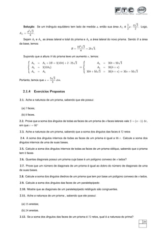 √
                                                                                                   1  a 3
  Solucao: Se um triangulo equilatero tem lado de medida a, entao sua area A
       ¸˜           ˆ           ´                              ˜      ´                          e a·
                                                                                                 ´        . Logo,
        √                                                                                          2   2
      2
     a 3
A =       .
        4
   Sejam All e At1 as areas lateral e total do prisma e Al2 a area lateral do novo prisma. Sendo B a area
                      ´                                       ´                                      ´
da base, temos:                                       √
                                                   102 3     √
                                                B=       = 25 3.
                                                     4

   Supondo que a altura H do prisma teve um aumento x , temos:
            ¡




                                                   √             ¡




                                                                                            √
       ¢
                At1    = Al1 + 2B = 3(10h) + 2 · 25 3       ¢
                                                                            At1   = 30h + 50 3
           ¡£




                A l2   = 3(10h2 )                       ⇒       ¡£




                                                                             Al = 30(h + x )
                                                                             √2                        √
                At1    = A l2                                        30h + 50 3 = 30(h + x ) ⇒ 30x = 50 3
                         √
                        5 3
Portanto, temos que x =     dm.
                         3


  2.1.4            Exerc´
                        ıcios Propostos

2.1. Ache a natureza de um prisma, sabendo que ele possui:


 (a) 7 faces;

 (b) 8 faces.

2.2. Prove que a soma dos angulos de todas as faces de um prisma de n faces laterais vale S = (n − 1) · 8r ,
                          ˆ
em que r = 90◦

2.3. Ache a natureza de um prisma, sabendo que a soma dos angulos das faces e 72 retos
                                                          ˆ                 ´

2.4. A soma dos angulos internos de todas as faces de um prisma e igual a 96 r . Calcule a soma dos
                ˆ                                               ´
ˆ
angulos internos de uma de suas bases.

2.5. Calcule a soma dos angulos internos de todas as faces de um prisma obl´quo, sabendo que o prisma
                        ˆ                                                  ı
tem 8 faces

2.6. Quantas diagonais possui um prisma cuja base e um pol´gono convexo de n lados?
                                                  ´       ı

2.7. Prove que um numero de diagonais de um prisma e igual ao dobro do numero de diagonais de uma
                   ´                               ´                    ´
de suas bases.

2.8. Calcule a soma dos angulos diedros de um prisma que tem por base um pol´gono convexo de n lados.
                        ˆ                                                   ı

2.9. Calcule a soma dos angulos das faces de um paralelep´pedo
                        ˆ                                ı

2.10. Mostre que as diagonais de um paralelep´pedo retangulo sao congruentes.
                                             ı        ˆ       ˜

2.11. Ache a natureza de um prisma , sabendo que ele possui:


 (a) 15 arestas;

 (b) 24 arestas.

2.12. Se a soma dos angulos das faces de um prisma e 72 retos, qual e a natureza do prima?
                    ˆ                              ´                ´
                                                                                                              29
 