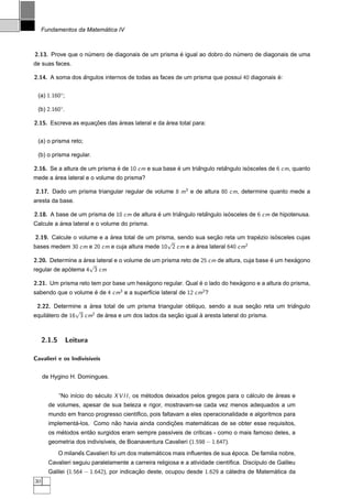 ´
     Fundamentos da Matematica IV



2.13. Prove que o numero de diagonais de um prisma e igual ao dobro do numero de diagonais de uma
                   ´                               ´                    ´
de suas faces.

2.14. A soma dos angulos internos de todas as faces de um prisma que possui 40 diagonais e:
                 ˆ                                                                       ´


 (a) 1.160◦;

 (b) 2.160◦.

2.15. Escreva as equacoes das areas lateral e da area total para:
                     ¸˜       ´                  ´


 (a) o prisma reto;

 (b) o prisma regular.

2.16. Se a altura de um prisma e de 10 cm e sua base e um triangulo retangulo isosceles de 6 cm, quanto
                               ´                     ´       ˆ         ˆ        ´
       ´
mede a area lateral e o volume do prisma?

2.17. Dado um prisma triangular regular de volume 8 m3 e de altura 80 cm, determine quanto mede a
aresta da base.

2.18. A base de um prisma de 10 cm de altura e um triangulo retangulo isosceles de 6 cm de hipotenusa.
                                             ´       ˆ         ˆ        ´
          ´
Calcule a area lateral e o volume do prisma.

 2.19. Calcule o volume e a area total de um prisma, sendo sua secao reta um trapezio isosceles cujas
                            ´                                    ¸˜              ´      ´
                                                 √                           2
bases medem 30 cm e 20 cm e cuja altura mede 10 2 cm e a area lateral 640 cm
                                                           ´

2.20. Determine a area lateral e o volume de um prisma reto de 25 cm de altura, cuja base e um hexagono
                  ´                                                                       ´       ´
                    √
regular de apotema 4 3 cm
             ´

2.21. Um prisma reto tem por base um hexagono regular. Qual e o lado do hexagono e a altura do prisma,
                                        ´                   ´              ´
sabendo que o volume e de 4 cm3 e a superf´cie lateral de 12 cm2 ?
                     ´                    ı

 2.22. Determine a area total de um prisma triangular obl´quo, sendo a sua secao reta um triangulo
                     ´                                   ı                       ¸˜         ˆ
                √      2
equilatero de 16 3 cm de area e um dos lados da secao igual a aresta lateral do prisma.
     ´                   ´                        ¸˜        `



     2.1.5     Leitura

Cavalieri e os Indivis´
                      ıveis


     de Hygino H. Domingues.


             “No in´cio do seculo X V I I , os metodos deixados pelos gregos para o calculo de areas e
                   ı        ´                   ´                                    ´         ´
       de volumes, apesar de sua beleza e rigor, mostravam-se cada vez menos adequados a um
       mundo em franco progresso cient´ﬁco, pois faltavam a eles operacionalidade e algoritmos para
                                      ı
                ´            ˜                   ¸˜        ´
       implementa-los. Como nao havia ainda condicoes matematicas de se obter esse requisitos,
           ´         ˜
       os metodos entao surgidos eram sempre pass´veis de cr´ticas - como o mais famoso deles, a
                                                 ı          ı
       geometria dos indivis´veis, de Boanaventura Cavalieri (1.598 − 1.647).
                            ı
                    ˆ                            ´                            ´
             O milanes Cavalieri foi um dos matematicos mais inﬂuentes de sua epoca. De familia nobre,
       Cavalieri seguiu paralelamente a carreira religiosa e a atividade cient´ﬁca. Disc´pulo de Galileu
                                                                              ı         ı
       Galilei (1.564 − 1.642), por indicacao deste, ocupou desde 1.629 a catedra de Matematica da
                                          ¸˜                               ´              ´
30
 