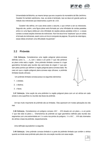 ´        ˜     ˆ
        Universidade de Bolonha, ao mesmo tempo que era o superior do monasterio de Sao Jeronimo.
                          ´      ˆ                    ´
        Cavalieri foi tambem astronomo, mas, se ainda e lembrado, isso se deve em grande parte ao
        metodo dos indivis´veis que desenvolveu a partir de 1.626.
         ´                ı

                       ˜
            Cavalieri nao deﬁnia, em suas obras sobre o assunto, o que vinham a ser os indivis´veis.
                                                                                              ı
                        ´
        Segundo ele, porem, uma ﬁgura plana seria formada por uma inﬁnidade de cordas paralelas
                              ´                            ¸˜
        entre si e uma ﬁgura solida por uma inﬁnidade de secoes planas paralelas entre si - a essas
                           ¸˜                                                                   ´
        cordas e a essas secoes chamava de indivis´veis. Num de seus livros “explicava” que um solido
                                                  ı
        ´                                              ´              ´                          ´
        e formado de indivis´veis, assim como um livro e composto de paginas. Do ponto de vista logico,
                            ı
                ´                                    ´
        essas ideias envolviam uma diﬁculdade insuperavel.”




  2.2       Pirˆmide
               a

  2.46 Deﬁni¸˜o. Consideremos uma regiao poligonal plano-convexa
            ca                        ˜
                                                                                          V
deﬁnida como A1 , . . . , An com n lados e um ponto V que nao pertence
                                                           ˜
                 ´       ˜          ˆ                       ´
ao plano onde esta a regiao. Uma piramide ilimitada convexa e o lugar
geometrico formado pela reuniao das semi-retas de origem V que pas-
    ´                        ˜
                                  ˜
sam pelos pontos que deﬁnem a regiao poligonal plano-convexa dada. No
                  ˜                                ˆ            ˆ
caso em que a regiao poligonal plano-convexa seja concava, a piramide
                   ˆ
ilimitada resulta concava.

          ˆ
    Um piramide ilimitada convexa possui os seguintes elementos:
                                                                                     A1             A3
  1. n arestas;

  2. n diedros;                                                                           A2

  3. n faces.

 2.47 Deﬁni¸˜o. Uma secao de uma piramide e a regiao poligonal plana com um so vertice em cada
           ca         ¸˜            ˆ     ´       ˜                          ´ ´
                        ´        ˜                  ˆ
aresta e uma superf´cie e a reuniao das faces da piramide.
                   ı



                                  ˆ      ˜                                              ¸˜
   Um tipo muito importante de piramide sao as limitadas. Elas aparecem em muitas aplicacoes da vida
real.


 2.48 Deﬁni¸˜o. Consideremos um pol´gono convexo ABC . . . MN situado em um plano α e um ponto
           ca                      ı
V que nao esta no plano α. Chamaremos de piramide ao lugar geometrico deﬁnido pela reuniao dos
       ˜                                    ˆ                  ´                        ˜
segmentos com uma extremidade em V e outra nos pontos do pol´gono. V e ABC . . . MN sao chamados
                                                            ı                        ˜
    ´                   ˆ
de vertice e base da piramide, respectivamente.



            ¸˜              ´
   Uma deﬁnicao equivalente e a seguinte.


 2.49 Deﬁni¸˜o. Uma piramide convexa limitada e a parte da piramide ilimitada que contem o vertice
           ca          ˆ                      ´               ˆ                       ´     ´
                         ˆ                         ¸˜                     ¸˜
quando se divide essa piramide pelo plano de uma secao reunida com essa secao.
                                                                                                          31
 