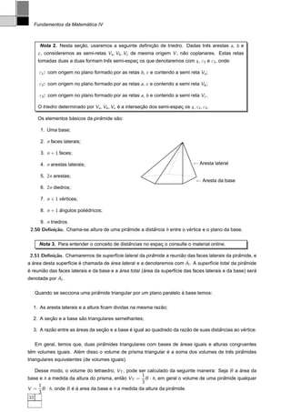 ´
  Fundamentos da Matematica IV



     Nota 2. Nesta secao, usaremos a seguinte deﬁnicao de triedro. Dadas tres arestas a, b e
                     ¸˜                            ¸˜                      ˆ
    c , consideremos as semi-retas Va , Vb , Vc de mesma origem V , nao coplanares. Estas retas
                                                                     ˜
    tomadas duas a duas formam tres semi-espac os que denotaremos com ε , ε2 e ε3 , onde:
                                 ˆ           ¸                        1


     ε1 : com origem no plano formado por as retas b , c e contendo a semi reta Va ;

     ε2 : com origem no plano formado por as retas a, c e contendo a semi reta Vb ;

     ε3 : com origem no plano formado por as retas a, b e contendo a semi reta Vc .

    O triedro determinado por Va , Vb , Vc e a intersecao dos semi-espac os ε , ε2 , ε3 .
                                           ´          ¸˜               ¸    1


                  ´            ˆ      ˜
    Os elementos basicos da piramide sao:

      1. Uma base;

      2. n faces laterais;

      3. n + 1 faces;

      4. n arestas laterais;                                                     ← Aresta lateral

      5. 2n arestas;
                                                                                  ← Aresta da base
      6. 2n diedros;

      7. n + 1 vertices;
                ´

      8. n + 1 angulos poliedricos;
               ˆ           ´

      9. n triedros.
 2.50 Deﬁni¸˜o. Chama-se altura de uma piramide a distancia h entre o vertice e o plano da base.
           ca                             ˆ           ˆ                ´

                                             ˆ
     Nota 3. Para entender o conceito de distancias no espac o consulte o material online.
                                                           ¸

 2.51 Deﬁni¸˜o. Chamaremos de superf´cie lateral da piramide a reuniao das faces laterais da piramide, e
           ca                       ı                  ˆ            ˜                           ˆ
a area desta superf´cie e chamada de area lateral e a denotaremos com Al . A superf´cie total da piramide
  ´                ı    ´            ´                                             ı                ˆ
´      ˜                                   ´           ´                                                   ´
e reuniao das faces laterais e da base e a area total (area da superf´cie das faces laterais e da base) sera
                                                                     ı
denotada por At .

                             ˆ                                      `
   Quando se secciona uma piramide triangular por um plano paralelo a base temos:

                                                            ˜
  1. As aresta laterais e a altura ﬁcam dividas na mesma razao;

         ¸˜            ˜
  2. A secao e a base sao triangulares semelhantes;

          ˜           ´          ¸˜           ´                         ˜              ˆ          ´
  3. A razao entre as areas da secao e a base e igual ao quadrado da razao de suas distancias ao vertice.

                                ˆ                                ´
   Em geral, temos que, duas piramides triangulares com bases de areas iguais e alturas congruentes
 ˆ                    ´                                      ´                         ˆ     ˆ
tem volumes iguais. Alem disso o volume de prisma triangular e a soma dos volumes de tres piramides
triangulares equivalentes (de volumes iguais).

   Desse modo, o volume do tetraedro, VT , pode ser calculado da seguinte maneira: Seja B a area da
                                                                                            ´
                                                 1
base e h a medida da altura do prisma, entao VT = B · h, em geral o volume de uma piramide qualquer
                                          ˜                                          ˆ
                                                 3
    1
V = B · h, onde B e a area da base e h a medida da altura da piramide.
                   ´ ´                                          ˆ
    3
32
 