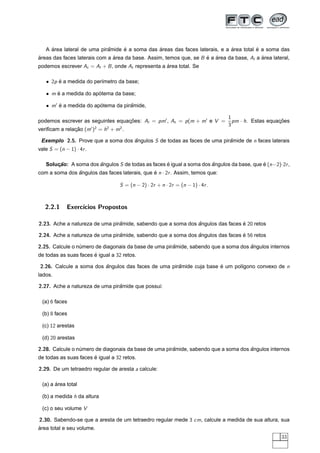 ´                      ˆ     ´            ´                             ´          ´
   A area lateral de uma piramide e a soma das areas das faces laterais, e a area total e a soma das
areas das faces laterais com a area da base. Assim, temos que, se B e a area da base, Al a area lateral,
´                              ´                                    ´ ´                    ´
podemos escrever At = Al + B , onde At representa a area total. Se
                                                    ´

   • 2p e a medida do per´metro da base;
        ´                ı

   • m e a medida do apotema da base;
       ´               ´

   • m e a medida do apotema da piramide,
       ´               ´           ˆ

                                                                                1
podemos escrever as seguintes equacoes: Al = pm , At = p (m + m e V =
                                  ¸˜                                              pm · h. Estas equacoes
                                                                                                    ¸˜
                                                                                3
veriﬁcam a relacao (m )2 = h2 + m2 .
               ¸˜

 Exemplo 2.5. Prove que a soma dos angulos S de todas as faces de uma piramide de n faces laterais
                                   ˆ                                     ˆ
vale S = (n − 1) · 4r .

   Solucao: A soma dos angulos S de todas as faces e igual a soma dos angulos da base, que e (n −2)·2r ,
       ¸˜              ˆ                           ´                  ˆ                    ´
com a soma dos angulos das faces laterais, que e n · 2r . Assim, temos que:
               ˆ                               ´

                                   S = (n − 2) · 2r + n · 2r = (n − 1) · 4r .



   2.2.1     Exerc´
                  ıcios Propostos

2.23. Ache a natureza de uma piramide, sabendo que a soma dos angulos das faces e 20 retos
                                ˆ                             ˆ                 ´

2.24. Ache a natureza de uma piramide, sabendo que a soma dos angulos das faces e 56 retos
                                ˆ                             ˆ                 ´

2.25. Calcule o numero de diagonais da base de uma piramide, sabendo que a soma dos angulos internos
                 ´                                    ˆ                             ˆ
de todas as suas faces e igual a 32 retos.
                       ´

 2.26. Calcule a soma dos angulos das faces de uma piramide cuja base e um pol´gono convexo de n
                          ˆ                           ˆ               ´       ı
lados.

2.27. Ache a natureza de uma piramide que possui:
                                ˆ

 (a) 6 faces

 (b) 8 faces

 (c) 12 arestas

 (d) 20 arestas

2.28. Calcule o numero de diagonais da base de uma piramide, sabendo que a soma dos angulos internos
                 ´                                    ˆ                             ˆ
de todas as suas faces e igual a 32 retos.
                       ´

2.29. De um tetraedro regular de aresta a calcule:

       ´
 (a) a area total

 (b) a medida h da altura

 (c) o seu volume V

2.30. Sabendo-se que a aresta de um tetraedro regular mede 3 cm, calcule a medida de sua altura, sua
´
area total e seu volume.
                                                                                                    33
 