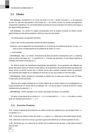 ´
     Fundamentos da Matematica IV



  2.3        Cilindro

 2.52 Deﬁni¸˜o. Consideremos um c´rculo de centro O e raio r , situado num plano α, e um segmento
           ca                    ı
de reta PQ , nao-nulo, nao-paralelo e nao-contido em α. Um cilindro circular e a reuniao dos segmentos
              ˜         ˜              ˜                                     ´        ˜
congruentes e paralelos a PQ , com extremidade nos pontos do c´rculo e situados num mesmo semi-espac o
                                                              ı                                    ¸
dos determinados pelo plano α.

  2.53 Deﬁni¸˜o. Um cilindro e a regiao compreendida entre as secoes circulares do cilindro circular
            ca               ´       ˜                          ¸˜
                                                                    ¸˜
determinadas por dois planos paralelos e distintos unida com tais secoes.

     Um cilindro possui os seguintes elementos:

 2 bases: sao c´rculos congruentes situados em planos paralelos;
           ˜ ı

 Geratrizes: sao os segmentos com extremidade em um ponto da circunferencia de centro O e raio r e a
              ˜                                                       ˆ
       outra no ponto correspondente da circunferencia de centro O e raio r ;
                                                 ˆ

 r : e raio da base.
     ´

 2.54 Deﬁni¸˜o. Seja C um cilindro. Chamaremos de altura do cilindro e denotaremos com h, a distancia
           ca                                                                                   ˆ
entre os planos das bases de C . A superf´cie de C , a reuniao das geratrizes. A area dessa superf´cie e
                                         ı                  ˜                    ´                ı    ´
chamada area lateral e indicada por Al .
        ´

                                                                                      ˜
     Os cilindros podem ser classiﬁcados dependendo das geratrizes. Se as geratrizes sao obl´quas aos
                                                                                            ı
                                                                        ˜
planos das bases, temos um cilindro circular obl´quo. Se as geratrizes sao perpendiculares aos planos das
                                                ı
                                                                 ´     ´                            ¸˜
bases, temos um cilindro circular reto. O cilindro circular reto e tambem chamado cilindro de revolucao,
     ´                 ¸˜           ˆ                                  ´
pois e gerado pela rotacao de um retangulo em torno de um eixo que contem um dos seus lados.

 2.55 Deﬁni¸˜o. Secao meridiana e a intersecao do cilindro com um plano que contem a reta OO deter-
           ca     ¸˜            ´          ¸˜                                   ´
minada pelos centros das bases.

                     ¸˜                                                          ´
     Observe que a secao meridiana de um cilindro obl´quo de um cilindro obl´quo e um paralelogramo e a
                                                     ı                      ı
secao meridiana de um cilindro reto e um retangulo. Se r e o raio da base e h a altura do cilindro, a secao
  ¸˜                                ´       ˆ            ´                                              ¸˜
meridiana tem uma area de 2r · h.
                  ´

 2.56 Deﬁni¸˜o. Cilindro equilatero e um cilindro cuja secao meridiana e um quadrado.
           ca                 ´     ´                    ¸˜            ´

     Em geral, a area lateral de um cilindro e Al = 2π r h, e a area total e At = 2π r (h + r ). Por ultimo o volume
                 ´                           ´                  ´          ´                         ´
pode ser calculado pela formula V = π r 2 h.



     2.3.1    Exerc´
                   ıcios Propostos

2.31. Calcule a medida da area lateral de um cilindro circular reto, sabendo que o raio da base mede 4 cm
                          ´
e a geratriz 10 cm.

2.32. O raio de um cilindro circular reto mede 3 cm e altura 3 cm. Determine a area lateral desse cilindro.
                                                                               ´

2.33. Determine o raio de um c´rculo cuja area e igual a area lateral de um cilindro equilatero de raio r .
                              ı           ´    ´       ` ´                                ´

2.34. Demonstre que, se a altura de um cilindro reto e metade do raio da base, a area lateral e igual a
                                                     ´                           ´            ´       `
´
area da base.
34
 