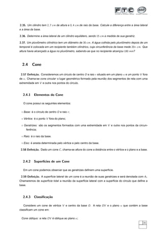 2.35. Um cilindro tem 2, 7 cm de altura e 0, 4 cm de raio da base. Calcule a diferenca entre a area lateral
                                                                                    ¸          ´
    ´
e a area da base.

2.36. Determine a area lateral de um cilindro equilatero, sendo 15 cm a medida de sua geratriz.
                  ´                                ´

2.37. Um pluviometro cil´ndrico tem um diametro de 30 cm. A agua colhida pelo pluviometro depois de um
              ˆ         ı                ˆ                  ´                      ˆ
temporal e colocada em um recipiente tambem cil´ndrico, cuja circunferencia da base mede 20π cm. Que
         ´                               ´     ı                      ˆ
altura havia alcancado a agua no pluviometro, sabendo-se que no recipiente alcancou 180 mm?
                  ¸      ´            ˆ                                         ¸




  2.4        Cone

 2.57 Deﬁni¸˜o. Consideremos um c´rculo de centro O e raio r situado em um plano α e um ponto V fora
           ca                    ı
de α. Chama-se cone circular o lugar geometrico formado pela reuniao dos segmentos de reta com uma
                                         ´                        ˜
extremidade em V e outra nos pontos do c´rculo.
                                        ı



  2.4.1       Elementos do Cone

   O cone possui os seguintes elementos:


   Base: e o c´rculo de centro O e raio r ;
         ´    ı

   Vertice: e o ponto V fora do plano;
    ´       ´

   Geratrizes: sao os segmentos formados com uma extremidade em V e outra nos pontos da circun-
                ˜
           ˆ
        ferencia;

         ´
   Raio: e o raio da base.

         ´                          ´
   Eixo: e aresta determinada pelo vertice e pelo centro da base.

 2.58 Deﬁni¸˜o. Dado um cone C , chama-se altura do cone a distancia entre o vertice e o plano e a base.
           ca                                                  ˆ              ´



  2.4.2       Superf´
                    ıcies de um Cone

   Em um cone podemos observar que as geratrizes deﬁnem uma superf´cie.
                                                                  ı

 2.59 Deﬁni¸˜o. A superf´cie lateral de um cone e a reuniao de suas geratrizes e sera denotada com Al .
           ca           ı                       ´        ˜                          ´
                                      ˜
Chamaremos de superf´cie total a reuniao da superf´cie lateral com a superf´cie do c´rculo que deﬁne a
                    ı                             ı                        ı        ı
base.



  2.4.3       Classiﬁca¸˜o
                       ca

   Considere um cone de vertice V e centro da base O . A reta OV e o plano α que contem a base
                         ´                                                           ´
classiﬁcam um cone em:


 Cone obl´quo: a reta OV e obl´qua ao plano α;
         ı               ´    ı
                                                                                                       35
 