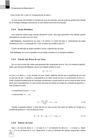´
     Fundamentos da Matematica IV



 Cone circular reto: a reta OV e perpendicular ao plano α.
                               ´


                              ´ ´                           ¸˜                                     ¸˜
     O cone circular reto tambem e chamado de cone de revolucao, pois ele pode ser gerado pela rotacao
         ˆ         ˆ                                                    ¸˜
de um triangulo retangulo, tomando-se um dos catetos como eixo de revolucao.



     2.4.4    Se¸˜o Meridiana
                ca

                                                                      ´
     Uma pergunta natural surge quando estudamos cones: Que lugar geometrico ﬁca deﬁnido quando
interceptamos um plano com um cone?

 2.60 Deﬁni¸˜o. Consideremos um cone C de vertice V e centro da base O . Chamaremos de secao
           ca                              ´                                             ¸˜
meridiana do cone C a intersecao de C com um plano que contem a reta OV .
                             ¸˜                            ´


                      ¸˜       ¸˜
     A partir da deﬁnicao de secao meridiana, temos o seguinte tipo de cone:

 2.61 Deﬁni¸˜o. Um cone e equilatero se sua secao meridiana e um triangulo equilatero.
           ca           ´      ´              ¸˜            ´       ˆ           ´



     2.4.5                ´
              C´lculo das Areas de um Cone
               a

     Em um cone circular reto, todas suas geratrizes sao congruentes entre si. Se g e a medida da geratriz,
                                                      ˜                             ´
   ˜                      ´                     ¸˜     ´
entao, pelo Teorema de Pitagoras, temos uma relacao notavel no cone:

                                                     g 2 = h2 + r 2 ,

em que h e a altura e r o raio da base do cone. Assim, podemos aﬁrmar que a superf´cies de um cone
         ´                                                                        ı
circular reto de raio r e geratriz g e equivalente a um setor circular de raio g e comprimento do arco 2r π.
                                     ´
   ˜                                                                                  ´
Entao, a superf´cie lateral pode ser calculada considerando o comprimento do arco e a area do setor, temos
               ı
assim que a area lateral de um cone circular reto pode ser obtida em funcao de g (medida da geratriz) e r
            ´                                                           ¸˜
(raio da base do cone):


     • comprimento de arco:      = 2π g ;

     • area do setor: As = π g 2 .
       ´



                                                   2π r · π g 2
                                            Al =                ⇒ Al = π r g .                       ( 2.16)
                                                      2π g

     Usando a equacao anterior, a area total de um cone circular reto pode ser obtida em funcao de g
                  ¸˜              ´                                                         ¸˜
(medida da geratriz) e r (raio da base do cone):


                                     At = Al + B = π r g + π r 2 = π r (g + r ).                     ( 2.17)



     2.4.6    Volume do Cone

     Seja C um cone de altura H1 = h e base B1 e T um tetraedro de altura H2 = h e base B2 . Sejam
AB1 = B e AB2 as areas de B1 e B2 . Desta forma, o cone e o tetraedro tem alturas congruentes e bases
                 ´                                                     ˆ
36
 