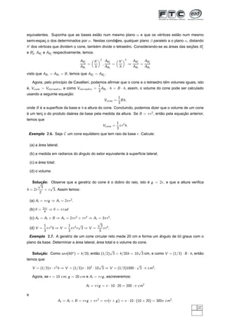 equivalentes. Suponha que as bases estao num mesmo plano α e que os vertices estao num mesmo
                                      ˜                              ´          ˜
semi-espac o dos determinados por α. Nestas condic
         ¸                                       oes, qualquer plano β paralelo a o plano α, distando
                                                 ¸˜
h dos vertices que dividem o cone, tambem divide o tetraedro. Considerando-se as areas das secoes B1
       ´                               ´                                         ´           ¸˜
e B2 , AB1 e AB2 respectivamente, temos:
                                                             2                             2
                                        A B1         h               A B2          h               A B1   A B2
                                             =                   ,        =                    ⇒        =
                                        A B1         h               A B2          h               A B1   A B2
                                                                               




                                                         ¡                             ¡




visto que AB1 = AB2 = B , temos que AB1 = AB2 .

                                                                                   ˆ
   Agora, pelo princ´pio de Cavallieri, podemos aﬁrmar que o cone e o tetraedro tem volumes iguais, isto
                    ı
                                            1
                                              AB2 · h = B · h, assim, o volume do cone pode ser calculado
e, Vcone = Vtetr aedr o , e como Vtetr aedr o =
´
                                            3
                        ¸˜
usando a seguinte equacao:
                                                        1
                                               Vcone = Bh,
                                                        3
onde B e a superf´cie da base e h a altura do cone. Concluindo, podemos dizer que o volume de um cone
       ´          ı
´                        area da base pela medida da altura. Se B = π r 2 , entao pela equacao anterior,
e um terc o do produto da´
        ¸                                                                      ˜           ¸˜
temos que
                                                                                  1 2
                                                                 Vcone =            π r h.
                                                                                  3
    Exemplo 2.6. Seja C um cone equilatero que tem raio da base r . Calcule:
                                     ´

          ´
    (a) a area lateral;

                                ˆ                           `
    (b) a medida em radianos do angulo do setor equivalente a superf´cie lateral;
                                                                    ı

          ´
    (c) a area total;

    (d) o volume.

   Solucao: Observe que a geratriz do cone e o dobro do raio, isto e g = 2r , e que a altura veriﬁca
       √¸˜                                 ´                       ´
         3    √
h = 2r     = r 3. Assim temos:
        2

    (a) Al = π r g ⇒ Al = 2π r 2 .
              2π r
    (b) θ =    g     ⇒ θ = π r ad

    (c) At = Al + B ⇒ At = 2π r 2 + π r 2 ⇒ At = 3π r 2 .
                                              √
             1 2          1 2 √                 3 2
    (d) V = π r h ⇒ V = π r r 3 ⇒ V =            πr .
             3            3                    3
    Exemplo 2.7. A geratriz de um cone circular reto mede 20 cm e forma um angulo de 60 graus com o
                                                                           ˆ
                            ´             ´
plano da base. Determinar a area lateral, area total e o volume do cone.

                                                √              √
     Solucao: Como sen(60o ) = h/20, entao (1/2) 3 = h/20h = 10 3 cm, e como V = (1/3) · B · h, entao
         ¸˜                             ˜                                                          ˜
temos que:
                                               √                   √
     V = (1/3)π · r 2 h ⇒ V = (1/3)π · 102 · 10 3 ⇒ V = (1/3)1000 · 3 · π cm3 .

     Agora, se r = 10 cm; g = 20 cm e Al = π r g , escreveremos:

                                            Al = π r g = π · 10 · 20 = 200 · π cm2

e
                          At = Al + B = π r g + π r 2 = π r (r + g ) = π · 10 · (10 + 20) = 300π cm2 .
                                                                                                                 37
 