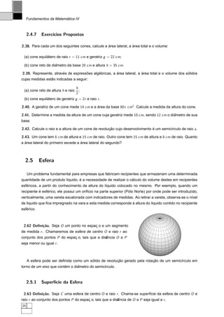 ´
     Fundamentos da Matematica IV



     2.4.7    Exerc´
                   ıcios Propostos

2.38. Para cada um dos seguintes cones, calcule a area lateral, a area total e o volume:
                                                  ´               ´

 (a) cone equilatero de raio r = 11 cm e geratriz g = 22 cm;
               ´

 (b) cone reto de diametro da base 20 cm e altura h = 35 cm.
                    ˆ

2.39. Represente, atraves de expressoes algebricas, a area lateral, a area total e o volume dos solidos
                       ´            ˜      ´          ´               ´                          ´
                 ˜
cujas medidas estao indicadas a seguir:

                                    h
 (a) cone reto de altura h e raio     ;
                                    2
 (b) cone equilatero de geratriz g = 2r e raio r .
               ´

2.40. A geratriz de um cone mede 14 cm e a area da base 80π cm2 . Calcule a medida da altura do cone.
                                           ´

2.41. Determine a medida da altura de um cone cuja geratriz mede 10 cm, sendo 12 cm o diametro de sua
                                                                                        ˆ
base.

2.42. Calcule o raio e a altura de um cone de revolucao cujo desenvolvimento e um semic´rculo de raio a.
                                                    ¸˜                       ´         ı

2.43. Um cone tem 8 cm de altura e 15 cm de raio. Outro cone tem 15 cm de altura e 8 cm de raio. Quanto
  ´                                 ´
a area lateral do primeiro excede a area lateral do segundo?



  2.5        Esfera

     Um problema fundamental para empresas que fabricam recipientes que armazenam uma determinada
                                  ´                              ´
quantidade de um produto l´quido, e a necessidade de realizar o calculo do volume destes em recipientes
                          ı
   ´
esfericos, a partir do conhecimento da altura do l´quido colocado no mesmo. Por exemplo, quando um
                                                  ı
           ´    ´                                                 ´
recipiente e esferico, ele possui um orif´cio na parte superior (Polo Norte) por onde pode ser introduzido,
                                         ı
verticalmente, uma vareta escalonada com indicadores de medidas. Ao retirar a vareta, observa-se o n´vel
                                                                                                    ı
    ı                                                           `
de l´quido que ﬁca impregnado na vara e esta medida corresponde a altura do l´quido contido no recipiente
                                                                             ı
   ´
esferico.



 2.62 Deﬁni¸˜o. Seja O um ponto no espac o e um segmento
           ca                          ¸
de medida r . Chamaremos de esfera de centro O e raio r ao
conjunto dos pontos P do espac o, tais que a dist
                             ¸                  ancia O a P
                                                ˆ
seja menor ou igual r .



                                        ´              ¸˜                  ¸˜
     A esfera pode ser deﬁnida como um solido de revolucao gerado pela rotacao de um semic´rculo em
                                                                                          ı
                         ´      ˆ
torno de um eixo que contem o diametro do semic´rculo.
                                               ı



     2.5.1    Superf´ da Esfera
                    ıcie

 2.63 Deﬁni¸˜o. Seja C uma esfera de centro O e raio r . Chama-se superf´cie da esfera de centro O e
           ca                                                           ı
raio r ao conjunto dos pontos P do espac o, tais que a dist
                                       ¸                  ancia de O a P seja igual a r .
                                                          ˆ
38
 