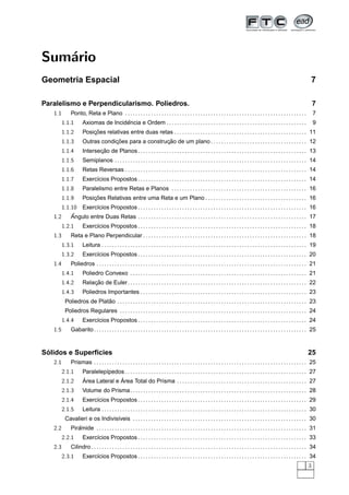 Sum´rio
   a
Geometria Espacial                                                                                                                                                                        7

Paralelismo e Perpendicularismo. Poliedros.                                                                                                                                                 7
   1.1       Ponto, Reta e Plano . . . . . . . . . . . . . . . . . . . . . . . . . . . . . . . . . . . . . . . . . . . . . . . . . . . . . . . . . . . . . . . . . . . . . .                7
         1.1.1                       ˆ
                     Axiomas de Incidencia e Ordem . . . . . . . . . . . . . . . . . . . . . . . . . . . . . . . . . . . . . . . . . . . . . . . . . . . . . .                              9
         1.1.2           ¸˜
                     Posicoes relativas entre duas retas . . . . . . . . . . . . . . . . . . . . . . . . . . . . . . . . . . . . . . . . . . . . . . . . . . . 11
         1.1.3                   ¸˜                 ¸˜
                     Outras condicoes para a construcao de um plano . . . . . . . . . . . . . . . . . . . . . . . . . . . . . . . . . . . . . 12
         1.1.4              ¸˜
                     Intersecao de Planos . . . . . . . . . . . . . . . . . . . . . . . . . . . . . . . . . . . . . . . . . . . . . . . . . . . . . . . . . . . . . . . . . 13
         1.1.5       Semiplanos . . . . . . . . . . . . . . . . . . . . . . . . . . . . . . . . . . . . . . . . . . . . . . . . . . . . . . . . . . . . . . . . . . . . . . . . . . 14
         1.1.6       Retas Reversas . . . . . . . . . . . . . . . . . . . . . . . . . . . . . . . . . . . . . . . . . . . . . . . . . . . . . . . . . . . . . . . . . . . . . . 14
         1.1.7       Exerc´cios Propostos . . . . . . . . . . . . . . . . . . . . . . . . . . . . . . . . . . . . . . . . . . . . . . . . . . . . . . . . . . . . . . . . . 14
                          ı
         1.1.8       Paralelismo entre Retas e Planos . . . . . . . . . . . . . . . . . . . . . . . . . . . . . . . . . . . . . . . . . . . . . . . . . . . . 16
         1.1.9           ¸˜
                     Posicoes Relativas entre uma Reta e um Plano . . . . . . . . . . . . . . . . . . . . . . . . . . . . . . . . . . . . . . . 16
       1.1.10 Exerc´cios Propostos . . . . . . . . . . . . . . . . . . . . . . . . . . . . . . . . . . . . . . . . . . . . . . . . . . . . . . . . . . . . . . . . . 16
                    ı
   1.2     ˆ
           Angulo entre Duas Retas . . . . . . . . . . . . . . . . . . . . . . . . . . . . . . . . . . . . . . . . . . . . . . . . . . . . . . . . . . . . . . . . . 17
         1.2.1       Exerc´cios Propostos . . . . . . . . . . . . . . . . . . . . . . . . . . . . . . . . . . . . . . . . . . . . . . . . . . . . . . . . . . . . . . . . . 18
                          ı
   1.3       Reta e Plano Perpendicular . . . . . . . . . . . . . . . . . . . . . . . . . . . . . . . . . . . . . . . . . . . . . . . . . . . . . . . . . . . . . . . 18
         1.3.1       Leitura . . . . . . . . . . . . . . . . . . . . . . . . . . . . . . . . . . . . . . . . . . . . . . . . . . . . . . . . . . . . . . . . . . . . . . . . . . . . . . . 19
         1.3.2       Exerc´cios Propostos . . . . . . . . . . . . . . . . . . . . . . . . . . . . . . . . . . . . . . . . . . . . . . . . . . . . . . . . . . . . . . . . . 20
                          ı
   1.4       Poliedros . . . . . . . . . . . . . . . . . . . . . . . . . . . . . . . . . . . . . . . . . . . . . . . . . . . . . . . . . . . . . . . . . . . . . . . . . . . . . . . . . 21
         1.4.1       Poliedro Convexo . . . . . . . . . . . . . . . . . . . . . . . . . . . . . . . . . . . . . . . . . . . . . . . . . . . . . . . . . . . . . . . . . . . . 21
         1.4.2           ¸˜
                     Relacao de Euler. . . . . . . . . . . . . . . . . . . . . . . . . . . . . . . . . . . . . . . . . . . . . . . . . . . . . . . . . . . . . . . . . . . . . 22
         1.4.3       Poliedros Importantes . . . . . . . . . . . . . . . . . . . . . . . . . . . . . . . . . . . . . . . . . . . . . . . . . . . . . . . . . . . . . . . . 23
                           ˜
          Poliedros de Platao . . . . . . . . . . . . . . . . . . . . . . . . . . . . . . . . . . . . . . . . . . . . . . . . . . . . . . . . . . . . . . . . . . . . . . . . . 23
          Poliedros Regulares . . . . . . . . . . . . . . . . . . . . . . . . . . . . . . . . . . . . . . . . . . . . . . . . . . . . . . . . . . . . . . . . . . . . . . . . 24
         1.4.4       Exerc´cios Propostos . . . . . . . . . . . . . . . . . . . . . . . . . . . . . . . . . . . . . . . . . . . . . . . . . . . . . . . . . . . . . . . . . 24
                          ı
   1.5       Gabarito . . . . . . . . . . . . . . . . . . . . . . . . . . . . . . . . . . . . . . . . . . . . . . . . . . . . . . . . . . . . . . . . . . . . . . . . . . . . . . . . . . 25


 ´
Solidos e Superf´cies
                ı                                                                                                                                                                       25
   2.1       Prismas . . . . . . . . . . . . . . . . . . . . . . . . . . . . . . . . . . . . . . . . . . . . . . . . . . . . . . . . . . . . . . . . . . . . . . . . . . . . . . . . . . 25
         2.1.1       Paralelep´pedos . . . . . . . . . . . . . . . . . . . . . . . . . . . . . . . . . . . . . . . . . . . . . . . . . . . . . . . . . . . . . . . . . . . . . . 27
                              ı
         2.1.2       ´              ´
                     Area Lateral e Area Total do Prisma . . . . . . . . . . . . . . . . . . . . . . . . . . . . . . . . . . . . . . . . . . . . . . . . . . 27
         2.1.3       Volume do Prisma. . . . . . . . . . . . . . . . . . . . . . . . . . . . . . . . . . . . . . . . . . . . . . . . . . . . . . . . . . . . . . . . . . . . 28
         2.1.4       Exerc´cios Propostos . . . . . . . . . . . . . . . . . . . . . . . . . . . . . . . . . . . . . . . . . . . . . . . . . . . . . . . . . . . . . . . . . 29
                          ı
         2.1.5       Leitura . . . . . . . . . . . . . . . . . . . . . . . . . . . . . . . . . . . . . . . . . . . . . . . . . . . . . . . . . . . . . . . . . . . . . . . . . . . . . . . 30
          Cavalieri e os Indivis´veis . . . . . . . . . . . . . . . . . . . . . . . . . . . . . . . . . . . . . . . . . . . . . . . . . . . . . . . . . . . . . . . . . . . 30
                                ı
   2.2          ˆ
             Piramide . . . . . . . . . . . . . . . . . . . . . . . . . . . . . . . . . . . . . . . . . . . . . . . . . . . . . . . . . . . . . . . . . . . . . . . . . . . . . . . . . 31
         2.2.1       Exerc´cios Propostos . . . . . . . . . . . . . . . . . . . . . . . . . . . . . . . . . . . . . . . . . . . . . . . . . . . . . . . . . . . . . . . . . 33
                          ı
   2.3       Cilindro . . . . . . . . . . . . . . . . . . . . . . . . . . . . . . . . . . . . . . . . . . . . . . . . . . . . . . . . . . . . . . . . . . . . . . . . . . . . . . . . . . . 34
         2.3.1       Exerc´cios Propostos . . . . . . . . . . . . . . . . . . . . . . . . . . . . . . . . . . . . . . . . . . . . . . . . . . . . . . . . . . . . . . . . . 34
                          ı
                                                                                                                                                                                        3
 