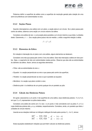 ¸˜                  ¸˜
   Podemos deﬁnir a superf´cie da esfera como a superf´cie de revolucao gerada pela rotacao de uma
                          ı                           ı
              ˆ
semi-circunferencia com extremidades no eixo.



  2.5.2     Se¸oes Planas
              c˜

                                                     ¸˜        ´
   Quando interceptamos uma esfera com um plano, a secao plana e um c´rculo. Se o plano passa pelo
                                                                     ı
                                 ¸˜              ´
centro da esfera, obtemos como secao um c´rculo maximo da esfera.
                                         ı

   Considere uma esfera de raio r e uma secao plana paralela a um c´rculo maximo e que dista d unidades
                                          ¸˜                       ı       ´
deste. Claramente, d < r . Se a secao plana possui raio de medida s , entao a seguinte relacao e valida:
                                  ¸˜                                     ˜                 ¸˜ ´ ´

                                                 r 2 = s 2 + d 2.



  2.5.3     Elementos da Esfera

          ¸˜ `         ¸˜
   Em relacao a intersecao de um plano com uma esfera, alguns elementos se destacam.

   Considere uma reta que passa pelo centro O de uma esfera. Esta reta intercepta a esfera em dois pon-
tos. Seja e o segmento de reta com extremidades nestes pontos. Observe que eles sao as extremidades
                                                                                 ˜
     ˆ
do diametro da esfera. Assim, temos os seguintes elementos:


   Polos: sao as extremidades do eixo e ;
    ´      ˜

            ´     ¸˜
   Equador: e a secao perpendicular ao eixo e que passa pelo centro da superf´cie;
                                                                             ı

             ´     ¸˜                              ´
   Paralelo: e a secao perpendicular ao eixo e que e paralela ao equador;

              ´     ¸˜                 ´
   Meridiano: e a secao cujo plano contem o eixo;

       ˆ            ´       ˆ                                             ´
   Distancia polar: e a distancia de um ponto qualquer de um paralelo ao polo.



  2.5.4     C´lculo das Distˆncias Polares
             a              a

   Em geral, associamos a um ponto A da superf´cie de uma esfera, duas distancias polares: P1 A e P2 A,
                                              ı                            ˆ
em que P1 e P2 representam os polos desta esfera.
                               ´

   Considere uma esfera de centro em O e raio r e um ponto A nao coincidente com os polos P1 e P2 e
                                                              ˜                      ´
cujas distancias polares sao p1 e p2 unidades, respectivamente. Considere, ainda, um paralelo que dista d
          ˆ               ˜
                     ´
unidades do c´rculo maximo.
             ı

   Usando-se as relacoes metricas no triangulo retangulo formado pelos pontos P1 , A e P2 , temos:
                    ¸˜    ´             ˆ         ˆ

                                    2                           2
                              AP1       = P 1 P2 · P1 M        p1   = 2r (r − d )
                                    2                     ⇒     2
                              AP2       = P 1 P2 · P2 M        p2   = 2r (r + d )


             ¸˜                   ¸˜                                ˆ
   Estas equacoes estabelecem relacoes que permitem calcular as distancias polares.
                                                                                                       39
 