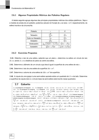 ´
     Fundamentos da Matematica IV



     2.6.1      Algumas Propriedades M´tricas dos Poliedros Regulares
                                      e

                                                                   ´            ´          ˆ
     A tabela seguinte agrupa algumas das principais propriedades metricas dos solidos platonicos. Seja a
a medida da aresta de um poliedro; podemos calcular em funcao de a os raios r e R , respectivamente, da
                                                          ¸˜
esfera inscrita e da circunscrita.


                                        Poliedro                               r                          R
                                                                             √
                                                                               6                         √
                                                                                                          6
                                       Tetraedro                                 a                       4 a
                                                                             12                          √
                                                                              1                           3
                                 Cubo ou Hexaedro
                                                                             √2a                         2 a
                                                                                                         √
                                                                              6                           2
                                        Octaedro                             6 a                         2 a
                                                                1
                                                                                     √            √
                                                                                                     3
                                                                                                           √
                                     Dodecaedro                 20        10(25 + 11 5 a   ¢




                                                                                                    4 (1 +   5)a
                                                                         √       √                         √
                                                                         ¡




                                                                          3                       1
                                       Icosaedro                         12 (3 +   5)d            4 (10 + 2 5)a




     2.6.2      Exerc´
                     ıcios Propostos

2.44. Obtenha o raio de uma esfera, sabendo que um plano α determina na esfera um c´rculo de raio
                                                                                   ı
20 cm, sendo 21 cm a distancia do plano ao centro da esfera.
                         ˆ

2.45. Determine o diametro de um c´rculo cuja area e igual a superf´cie de uma esfera de raio r .
                    ˆ             ı           ´    ´       `       ı

2.46. Determine o raio de uma esfera de superf´cie 36π cm2 .
                                              ı

2.47. Determine o volume de uma esfera de 100π cm2 de superf´cie.
                                                            ı

2.48. A cupula de uma igreja e uma semi-esfera apoiada sobre um quadrado de 12 m de lado. Determine
         ´                   ´
        ı        ´           ´     ı                             ´
a superf´cie da cupula (isto e, o c´rculo base da semi-esfera esta inscrito nesse quadrado).


         2.7         Gabarito
      2.1. (a) pentagonal; (b) hexagonal. 2.2. 2.3. Decagonal. 2.4. 22 r . 2.5. 40 r . 2.6. n · (n − 3). 2.7. 2.8. (n − 1) · 4r . 2.9. 1.080 ◦ .
      2.10. 2.11. (a) pentagonal; (b) octogonal. 2.12. decagonal. 2.13. 2.14. (b). 2.15. (a) A l = 2ph e At = 2ph + 2B ; (b)Al = 2pa e
                                              √                                2√4                             √
      At = 2p (h + m). 2.16. Al = 60(1 + 2) cm2 . V = 90 cm3 . 2.17.               2700. 2.18. Al = 60(1 + 2) cm2 e V = 90 cm3 . 2.19.
                                                               √        √ 3
                        √                     √               4 3     3 3                                 √
      Al = 20(32 + 25 2) cm2 e V = 2000 2 cm3 . 2.21.              m,          m. 2.22. At = 32(6 + 3) cm2 . 2.23. Piramide Hexagonal.
                                                                                                                               ˆ
                                                                9        2
      2.24. Piramide pentadecagonal.
                 ˆ                         2.25. 27. 2.26. (n − 1) · 4 retos.       2.27. (a) pir amide pentagonal; (b) piramide heptagonal; (c)
                                                                                                  ˆ                        ˆ
                                                                                 √                √             3√           √        √
      piramide hexagonal; (d) piramide decagonal. 2.28. 27. 2.29. (a) At = a2 3; (b) h = a 3 6 e (c) V = a 12 2 . 2.30. 6 cm; 9 3 cm2 e
          ˆ                       ˆ
        √
      9 2
             cm3 . 2.31. 80π cm2 . 2.32. 18π cm2 . 2.33. 2r . 2.34. Saia da Al e chegue na B . 2.35. 2π cm2 . 2.36. 225π cm2 . 2.37.
        4
                                                             1331π                         √                      √                 3500π
      8 cm. 2.38. (a) Al = 242π cm2 ; At = 363π cm2 ; V =           cm3 . (b) Al = 50π 53 cm2 ; At = 50(2 + 53)π cm2 ; V =                 cm3
                        √                                       3                                 √                                    3
                      π 17 2              √
                                      π(2+ 17 2       π 3                                           3 3           √
      2.39. (a) Al =         h ; At =    8    h ;V =    h . (b) Al = 2π r 2 ; At = 3π r 2 ; V =      π r . 2.40. 2 29 cm. 2.41. 8 cm. 2.42.
           √            8                            12                                            3
      a     3a                                                                     500
        ;       . 2.43. 119π cm2 . 2.44. 29 cm. 2.45. 4r . 2.46. 3 cm. 2.47.           π cm3 . 2.48. 72π m2 .
      2     2                                                                       3




42
 