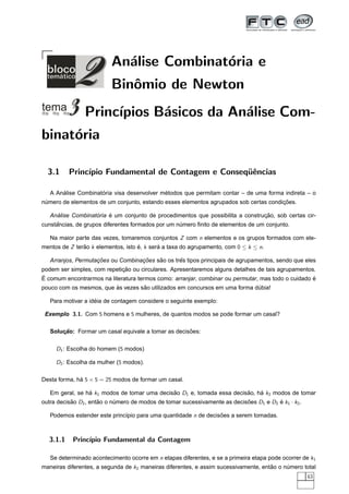 An´lise Combinat´ria e
                            a             o
                          Binˆmio de Newton
                             o
                Princ´
                     ıpios B´sicos da An´lise Com-
                            a           a
binat´ria
     o

  3.1     Princ´
               ıpio Fundamental de Contagem e Conseq¨ˆncias
                                                    ue

       ´             ´                      ´
   A Analise Combinatoria visa desenvolver metodos que permitam contar – de uma forma indireta – o
                                                                                      ¸˜
numero de elementos de um conjunto, estando esses elementos agrupados sob certas condicoes.
 ´

     ´             ´    ´                                                       ¸˜
   Analise Combinatoria e um conjunto de procedimentos que possibilita a construcao, sob certas cir-
     ˆ
cunstancias, de grupos diferentes formados por um numero ﬁnito de elementos de um conjunto.
                                                   ´

   Na maior parte das vezes, tomaremos conjuntos Z com n elementos e os grupos formados com ele-
mentos de Z terao k elementos, isto e, k sera a taxa do agrupamento, com 0 ≤ k ≤ n.
               ˜                    ´       ´

                    ¸˜             ¸˜    ˜       ˆ
   Arranjos, Permutacoes ou Combinacoes sao os tres tipos principais de agrupamentos, sendo que eles
                             ¸˜
podem ser simples, com repeticao ou circulares. Apresentaremos alguns detalhes de tais agrupamentos.
´                                                                                                  ´
E comum encontrarmos na literatura termos como: arranjar, combinar ou permutar, mas todo o cuidado e
                         `         ˜
pouco com os mesmos, que as vezes sao utilizados em concursos em uma forma dubia!
                                                                            ´

                    ´
   Para motivar a ideia de contagem considere o seguinte exemplo:

 Exemplo 3.1. Com 5 homens e 5 mulheres, de quantos modos se pode formar um casal?

                                                     ˜
   Solucao: Formar um casal equivale a tomar as decisoes:
       ¸˜

     D1 : Escolha do homem (5 modos)

     D2 : Escolha da mulher (5 modos).

Desta forma, ha 5 × 5 = 25 modos de formar um casal.
              ´

   Em geral, se ha k1 modos de tomar uma decisao D1 e, tomada essa decisao, ha k2 modos de tomar
                 ´                            ˜                         ˜    ´
outra decisao D2 , entao o numero de modos de tomar sucessivamente as decisoes D1 e D2 e k1 · k2 .
           ˜          ˜     ´                                              ˜           ´

   Podemos estender este princ´pio para uma quantidade n de decisoes a serem tomadas.
                              ı                                  ˜



  3.1.1    Princ´
                ıpio Fundamental da Contagem

   Se determinado acontecimento ocorre em n etapas diferentes, e se a primeira etapa pode ocorrer de k1
maneiras diferentes, a segunda de k2 maneiras diferentes, e assim sucessivamente, entao o numero total
                                                                                     ˜     ´
                                                                                                     43
 